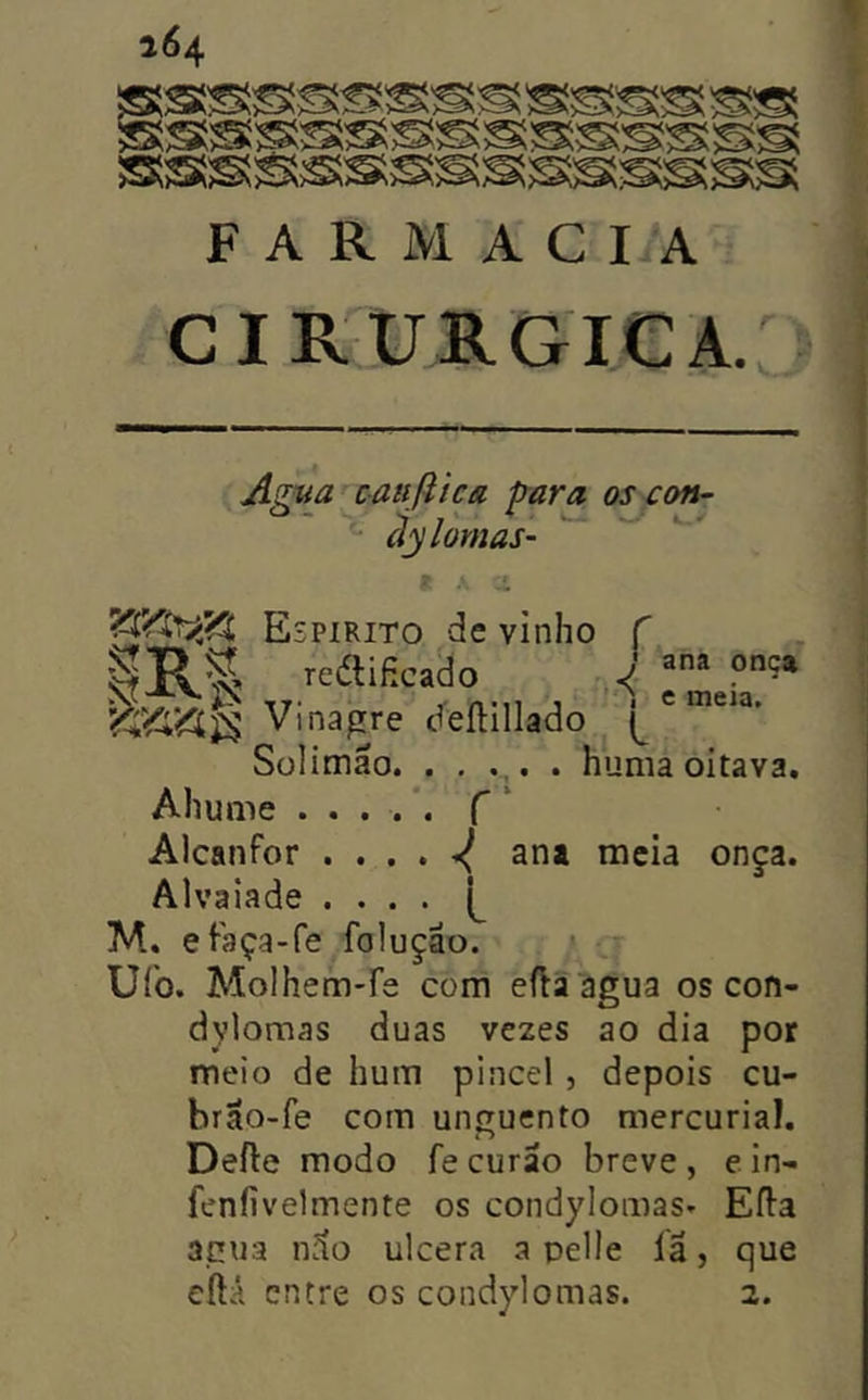 F A R M A C I A CIR^URGieA. Agya caufiica frara os con- ãylornas- m m. • « • J ana onça f ) e meia. ', L . numa oitava. Sülimão hu Ahume ..... f‘ Alcanfor , . . , ^ ana meia onça. Alvaiade . . . . [^ M. efaça-fe foluçao. » Uíb. Molhem-re com eíla agua os con- dylomas duas ve2es ao dia por meio de hum pincel , depois cu- brão-fe com unguento mercurial. Defle modo fecurao breve, ein- feníivelmente os condylomas* Efia apua n.lo ulcera a pelle la, que eftá entre os condylomas. 2.