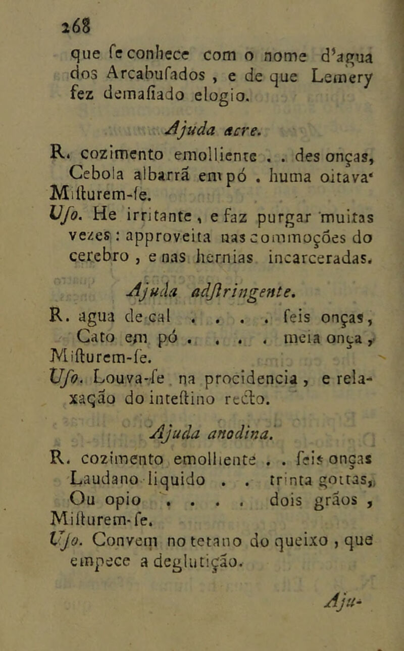 que fe conhece com o nome d’agua dos Arcabufados , e de que Lemery fez demaíiado elogio. Ajuda acre. Ré cozimento emollicnre . . des onças, Cebola albarrã empo . huma oitava* Miílurem-íe. Vjo. He irritante, e faz purgar 'muitas vezes: approvcita nascommoçôes do cecebro j e nas hérnias incarceradas. Ajuda adjlringente. R. agua decai .... feis onças, Gato em pó . , . . meia onça ,■ Mifturem-íe. Vfo. Louva-fe , na procidencia , e rela- xaqão do inteílino redlo. Ajuda anodina'. R. cozimento emolliente . . feis onças Laudano liquido . . trinta goitas,; Ou opio .... dois grãos , Miliurem-fe. Vjo. Conveni no tétano do queixo , que empece a deglutição.