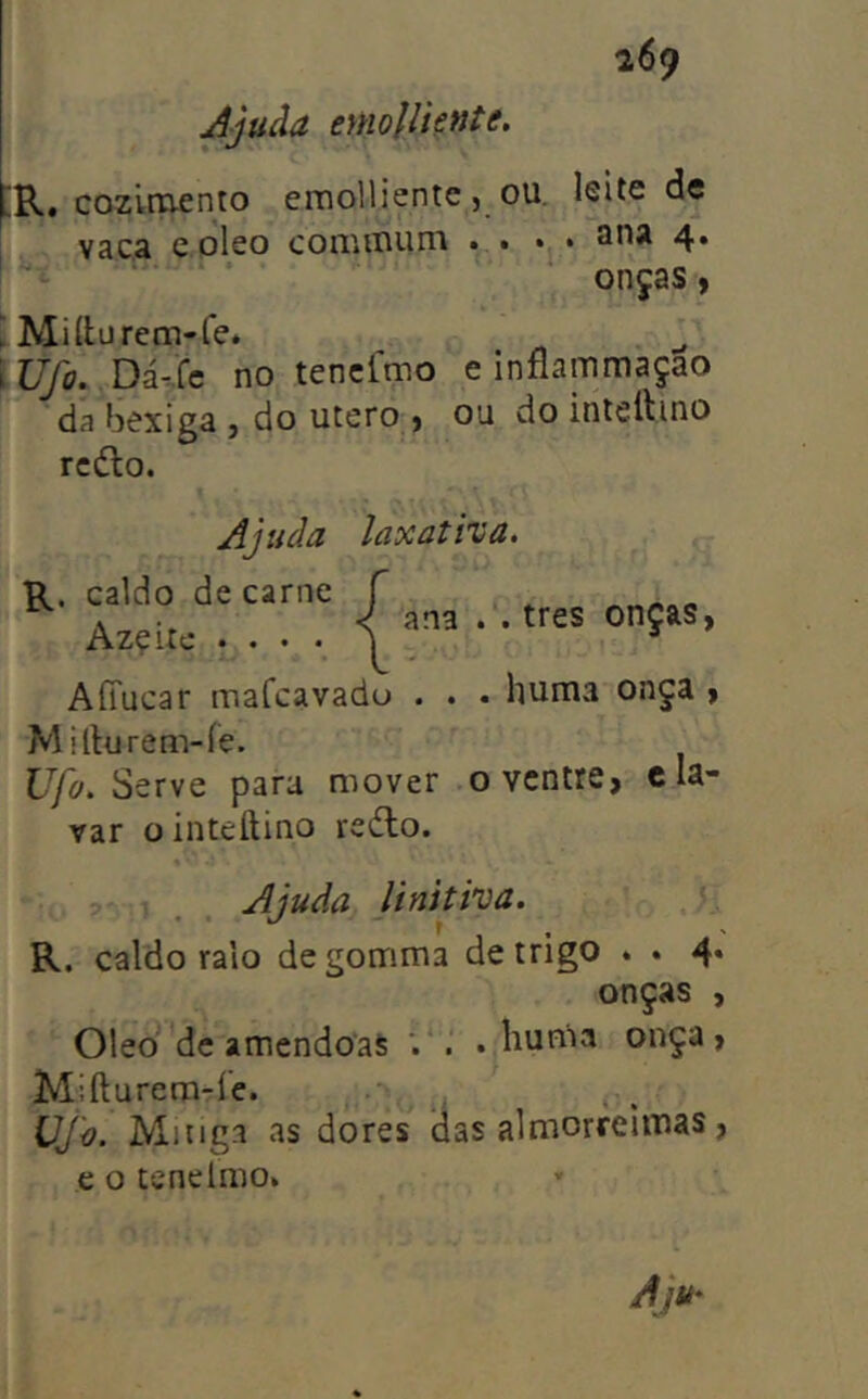 Jjuãa eynolliente. lR. cozlrciento emolliente, ou. leite de vac.a e oleo commüm . . » • 4*  ‘ onças, Ü Miílurem-fe* Wfo. Vii-Xc no tencímo e infíammaçao da bexiga , do utero , ou do intettino rcdlo. Ajuda R. caldo de carne Azçite • • • *, laxativa. ana . . tres onças, AíTucar mafcavado . . • huma onça , Mitluren>íe. Ufo. para mover o ventre, c la- var ointeftino redto. ? . Ajuda Unitiva. R. caldo ralo degomma de trigo . . 4* onças , Oleo dc amêndoas *. . • liuma onça, Miftareraríe. i . Ming.i as dores das almorreimas, c o tenelmo.
