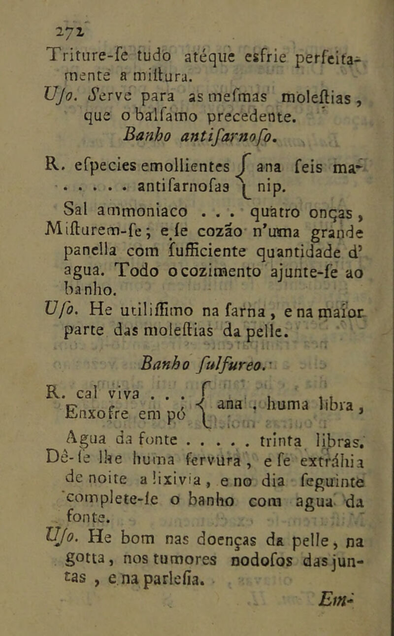 Triture-fe tudo atéqiie esfrie perfeita- mente a miílura. Vjo. iVervc para as mefmas mòleftias, que obalfamo precedente. Banho antifarnofo. R. efpecies emollientes j ana feis ma- antifarnofaa nip. Sal ammoniaco . . . quatro onqas , Mifturem-fe; e íe cozao n*utna grande panclla com fufíiciente quantidade d’ agua. Todo o cozimento ajunte-fe ao ba nho. XJjò. He utiliífimo nafarna, enamafor. parte das moleílias da pellc. Banho fulfureo.' R. cal viva . . . J Enxofre em pó | ana , huma libra i Agua da fonte . . ... trinta libras, Dê-(e llíe huma fervura , e fe extráhia de noite a üxivia , e no dia feguintè complete-le o banho cora agua- da . fonte. Ujo. He bom nas doenças da pelle, na gotta, nos tumores nodofos das jun- tas , e na parleíia.