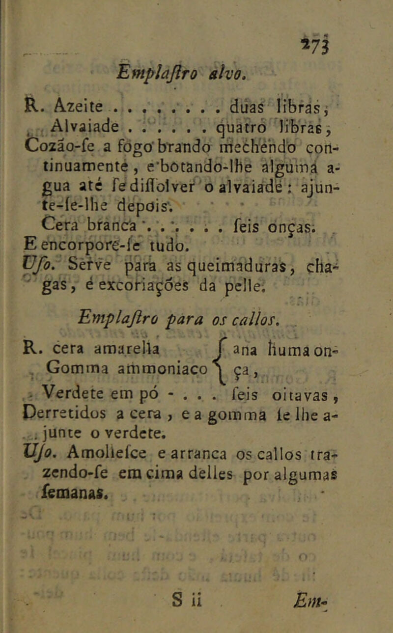 V3 Entfflajlro divo. R. A2eite difas libfásj ^ V Alvaiade quatro libras j Cozão-fe a fogo'brando rnechendo corl- tinuamenté, e’bõtando-Ihe algutná a- gua até fe diflolvei' 'o alvaiade ; ajun- te-íe-lhe depois'; Cera brancía;. ...... feis onças; E encorpore-fc tudo. üfo. Sèfve parã as queimaduras, cha» ^ gás, é excoHaçóes da pelle; Emplajiro para os callos. R. cera a ma relia Gomma ammoniaco i Verdete em pó - . . . feis oitavas , Derretidos a cera , e a gomma ie lhe a- junte o verdete. UJo. Amollefce carranca os callos tra- zendo-fe etn cima delies por algumas íemanas.