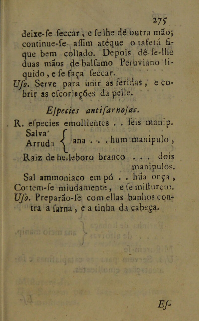 27? deixe-fe feccar , e felhe dé òutra m^o; continue-fe- aíTim atéque o tafetá fi- que bem collado. Depois dê-íe-lhe duas mãos debalCamo Peiuviano li- quido , c fe faça feccar. Ufo, Serve para úriir as feridase co- brir as efcoriaçóes da pelle. « I ií EjpecUs antífarnojas. . R. efpecies emollientcs . . feis manip. SslV3 * ^ * Arruda N * '• * manipulo , Raiz dehcileboro branco . . . dois manipulos. Sal ammoniaco em pó . . hüa orça > Cortem-le miudaniente, e fe mifiureiu. Ufo. Preparão-fe comellas banhos con- tra a farna , e a tinha da cabeça.