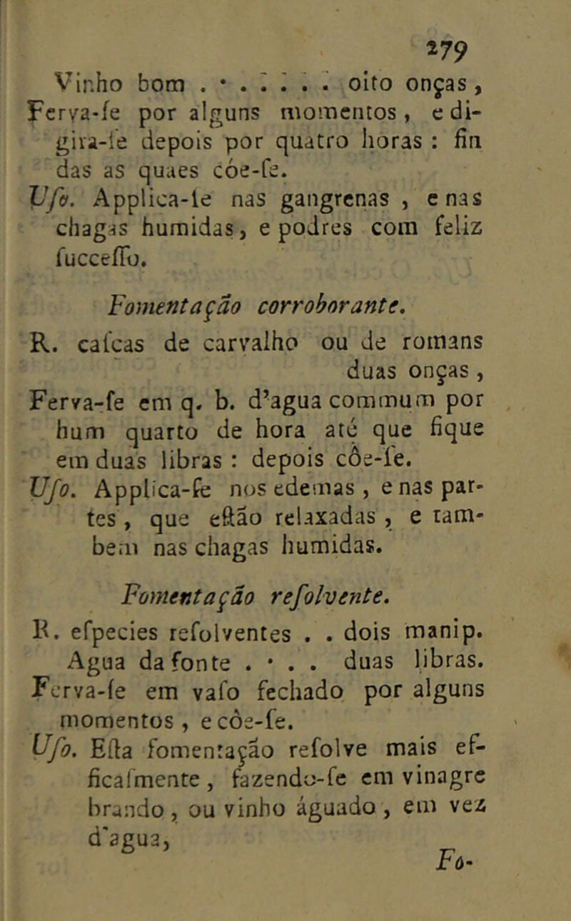 Vinho bom . • . I ^ . oito onças, Fcr\ra-íe por alguns momentos, e di- giva-1'e depois por quatro horas : íiii das as quues cóe-fe. Vfff. Applica-le nas gangrenas , enas chagas húmidas, e podres com feliz íucceíTü. Fomentação corroborante. R. cafeas de carvalho ou de roinans duas onças , Fer/a-fe em q. b. d’agua commum por hum quarto de hora até que fique em duas libras : depois côe-le. FJjo. Applica-fe nos edemas , enas par- tes , que eftão relaxadas , e tam- bém nas chagas húmidas, Fomentação refolvente. K. efpecies refolventes . . dois manip. Agua da fonte . • . . duas libras. Ferva-íe em vafo fechado por alguns momentos, ecôe-fe. Ufo. Eíla fomentação refolve mais ef- ficaímente, fazendo-fe em vinagre brando , ou vinho águado , em vez d'agu3, Fô-