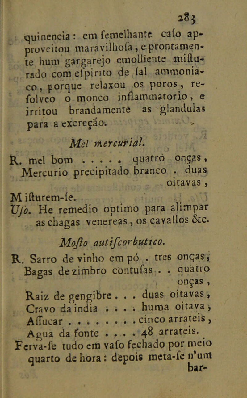 quinencia : em femelhaníe caio ap» proveitou maravilliofa , e prontamen- te lium gargarejo emoüicnte miftu- rado com elpirito de íal ammonia- co, porque relaxou os poros, re- folveo o monco inflaminatorio, e irritou brandamentè as glandulas para a excreção; Md mercurial. ^ R. mel bom ..... quatro onças, Mercúrio precipitado branco . duas oitavas , Mifturem-íe. .1 Vfo. He remedio optimo para alimpar as chagas venereas , os cavallos &c. Mojlo autifcorbutico. R. Sarro de vinho em pó . tres onqas, Bagas de zimbro contufas . . quatro onças , Raiz de gengibre . . . duas oitavas, Cravo da india , . . ; huma oitava j AíTucar cinco arrateis , Agua da fonte . . . . 4^ arrateis. Fçrva-le tudo em vafo fechado por meio quarto de hora: depois mcta-fe n*uni bar-