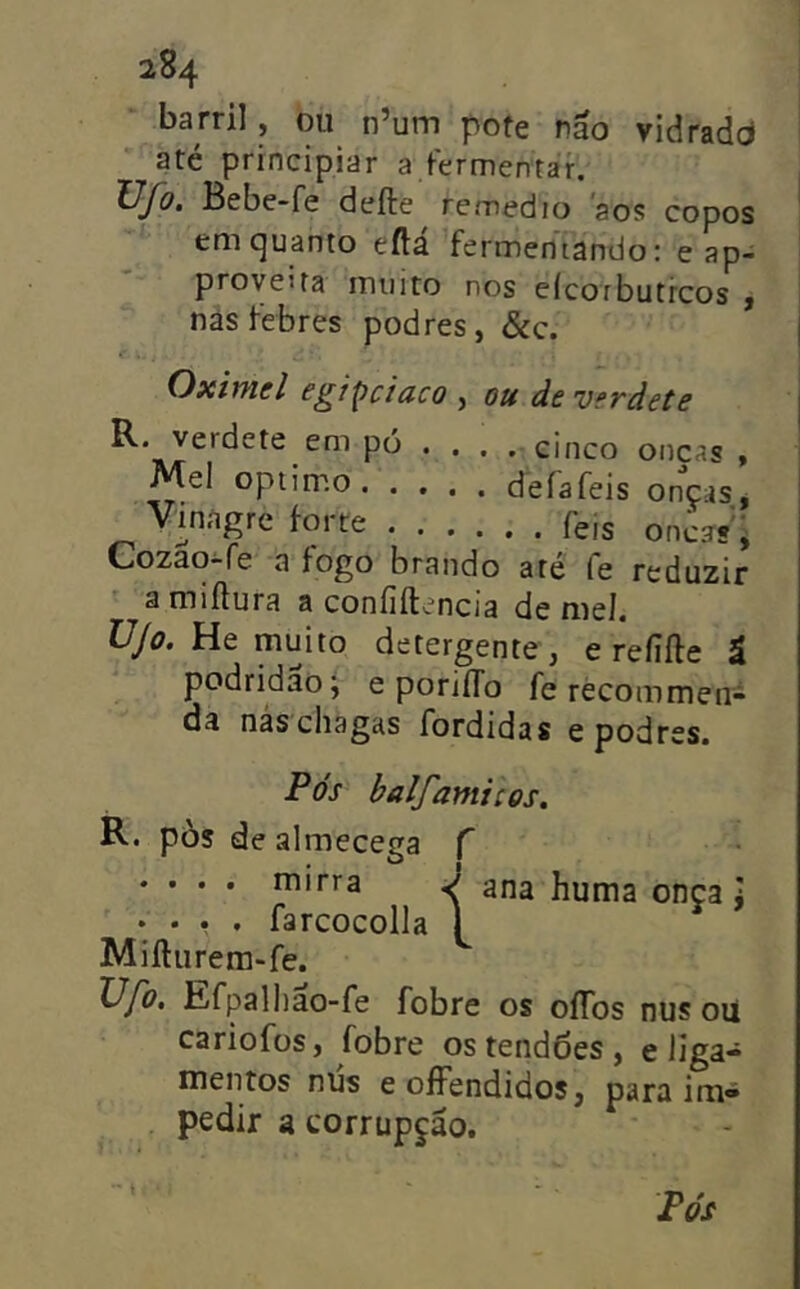 barril , ou n’um pofe não vidradd até principiar a fermentar. ÜJo, Bebe-fe defte remedio aos copos em quanto eftá fermentando: e ap- proyeita muito nos eícotbutrcos y nâs febres podres, &c. Oximel egi^ciaco , ou de verdete R. verdete em pó ... . cinco oncas , defafeis onças. Vinagre forte feis onca?'^ Cozao-fe a fogo brando are íe reduzir a miílura a coníiftencia de mel ÜJo. He muito detergente, e reíiíle ã podridão; e poriíTo fe récommen- da nás chagas fordidas e podres. Pós balfamicos. R. pòs dealmecega f .... mirra J ana huma onça J .... farcocolla 1 Miíliirem-fe. Ufo, Efpalliao-fe fobre os oflbs nus oU cariofüs, fobre os tendões , e liga- mentos niís eofFendidos, para im- pedir a corrupção. Pós