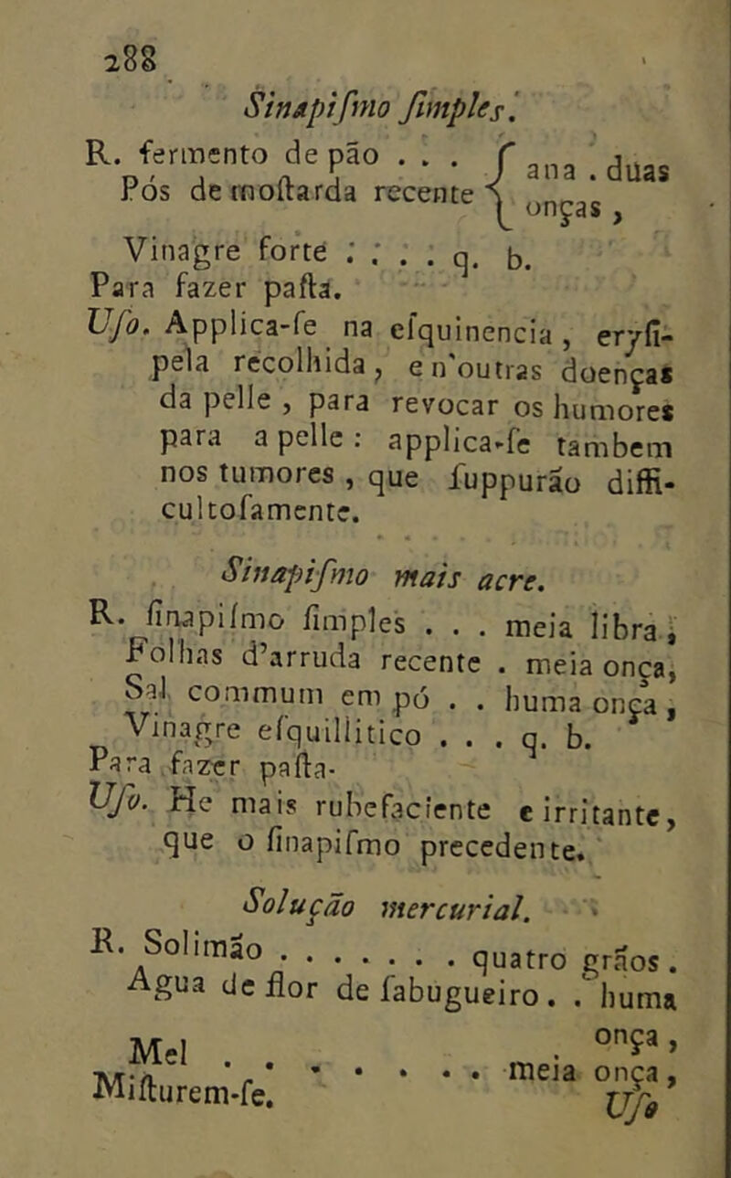 iSE R. fermento de pão . . . Pós de moílarda recente ana . düas onças , Vinagre forte : ; . . q. b. Para fazer paftâ. TjJo, Applica-fe na elquinencia , eryfi- pe1a recolhida^ e noutras doenças da pelle , para revocar os humores para a pelle : applica-fe também nos tumores , que fuppurão diffi- cultofamente. . Shiopifmo mais acre, R. íinapiímo íimples . . . meia libra i Folhas d’arruda recente . meia onça, SaJ. commum empo . . huma onça, Vinagre efquilíitico . . . q. b. Para fazer parta- is* He mais rubefacíente e irritante, ^que o finapifmo precedente.* Solução mercurial. “* K. Solimao quatro grãos. Agua dcílor de fabugueiro . .huma onça , meia onça, Ufo Mel . . Miílurem-fe,