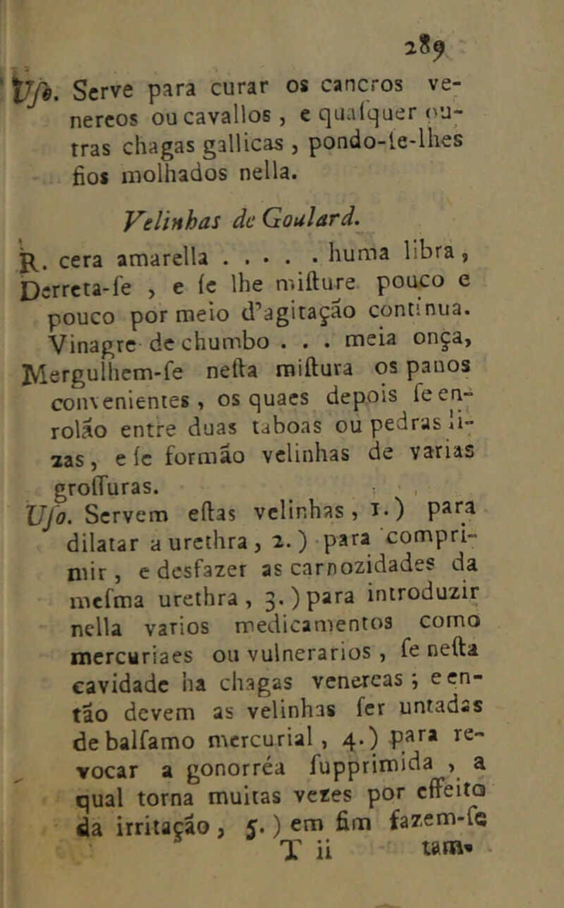 ijjé. Serve para curar os cancros ve- néreos oucavallos , e quaíquer ou- tras chagas gallicas , pondo-le-lhes fios molhados nella. Velinhas dc Goulard. cera amarella huma libra, Dcrrcta-fe , e íc lhe mifture pouco e pouco por meio d’agitaçao continua. Vinagre de chumbo . . . meia onça, IVlergulhcm-fe nefta raiftura os panos convenientes, os quacs depois íben- rolao entre duas taboas ou pedras u- zas, e íe formão velinhas de varias groííuras. , XJ\o- Servem eftas velinhas, i») pítr^ dilatar aurethra, 2.)-para compri- mir, e desfazer as carnozidades da mefma urethra , 3.) para introduzir nella vários medicamentos como ntercyriaes ou vulnerários , fe nefta cavidade ha chagas venercas ; e en- tão devem as velinhas fer untadas debalfamo mcrcurial, 4.) para re- vocar a gonorréa fupprimida , a qual torna muitas vezes por cffeita da irritação , 5.) em fim fazem-fe T ii wm*