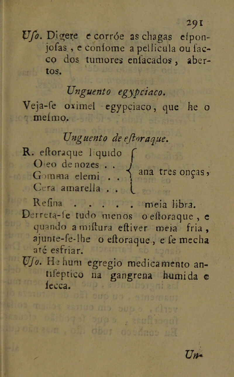 2^1 D libere e corróe as chagas eípon- jofas , c coníome a pellicula ou fac- co dos tumores eníacados, aber- tos. Unguento egypciaco. Veja-fe oximel egypciaco, que he o meímo, Ung tiento de ejioraqite. R. eíloraque liquido ^ Oieo de nozes . . J G:->mma elemi . . Í tres onças, Cera amarella . . Refina meia libra. Derreta-!e tudo menos oeiloraque, c quando amiítura eftiver meia fria, ajunie-fe-lhe o eftoraque , e fe mecha até esfriar. Ujo. H » hum egregio medicamento an- iifeptico na gangrena húmida e iccca.