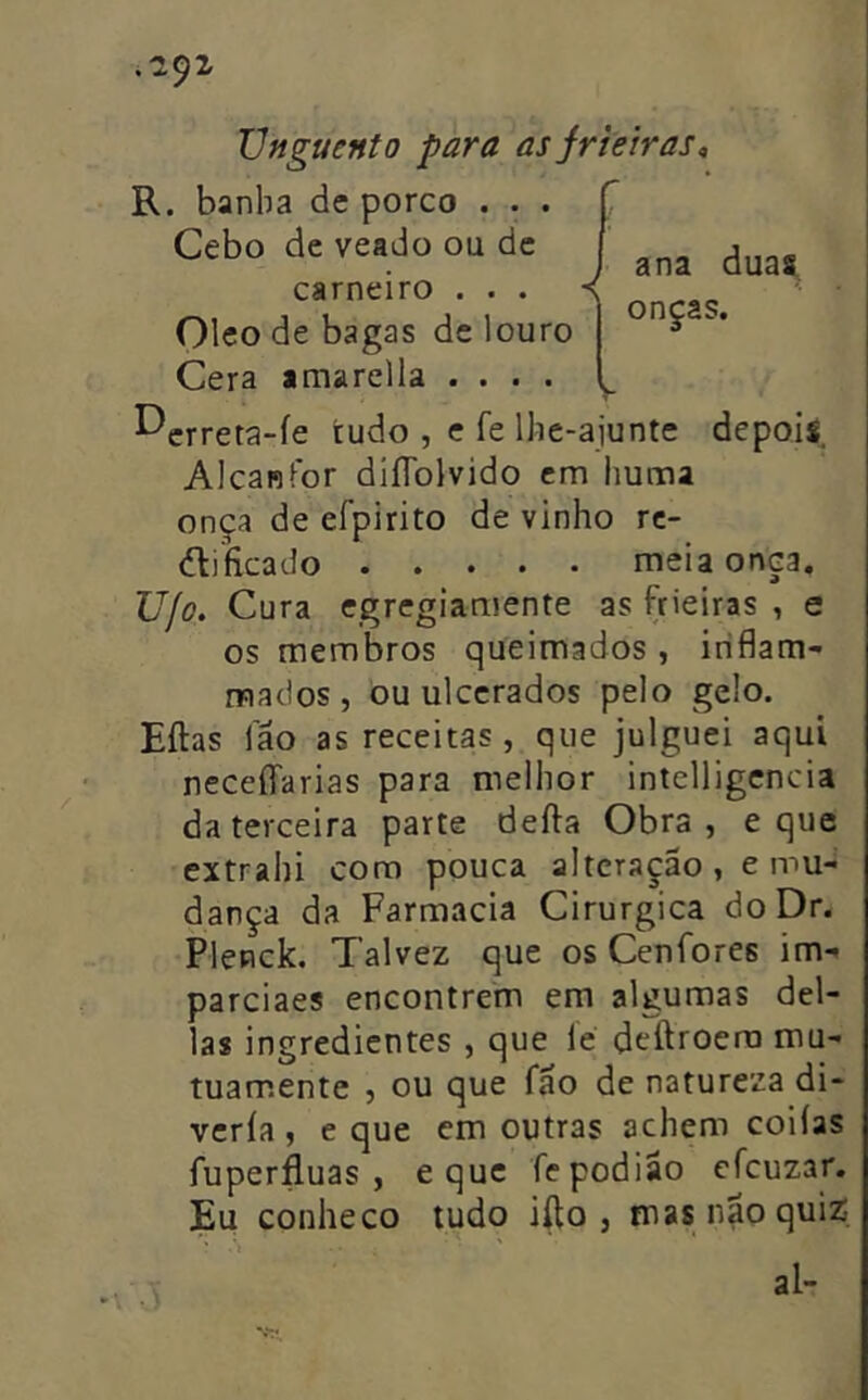 .-292' Unguento para as jrieiras, R. banha de porco . . . Cebo de veado ou de carneiro . . . Oleo de bagas de louro Cera amarclla .... ^crreta-íe tudo , e fe lhe-ajunte depois Alcanfor diíTolvido em huma onça de efpirito de vinho rc- dlificado meia onça, Ujo. Cura egregiamente as frieiras , e os membros queimados , iriflam- mados , ou ulcerados pelo gelo. Eílas lao as receitas , que julguei aqui neceffarias para melhor intelligcncia da terceira parte defta Obra , e que extrahi cora pouca alteração, e mu- dança da Farmacia Cirúrgica doDr. Plenck. Talvez que os Cenfores im- parciaes encontrem em algumas del- ias ingredientes , que íé deftroero mu- tuamente 5 ou que fão de natureza di- vería, e que em outras achem coiías fuperfluas , e que fepodião cfcuzar. Eu conheco tudo ifto , mas naoquiz; al- ana duas onças.