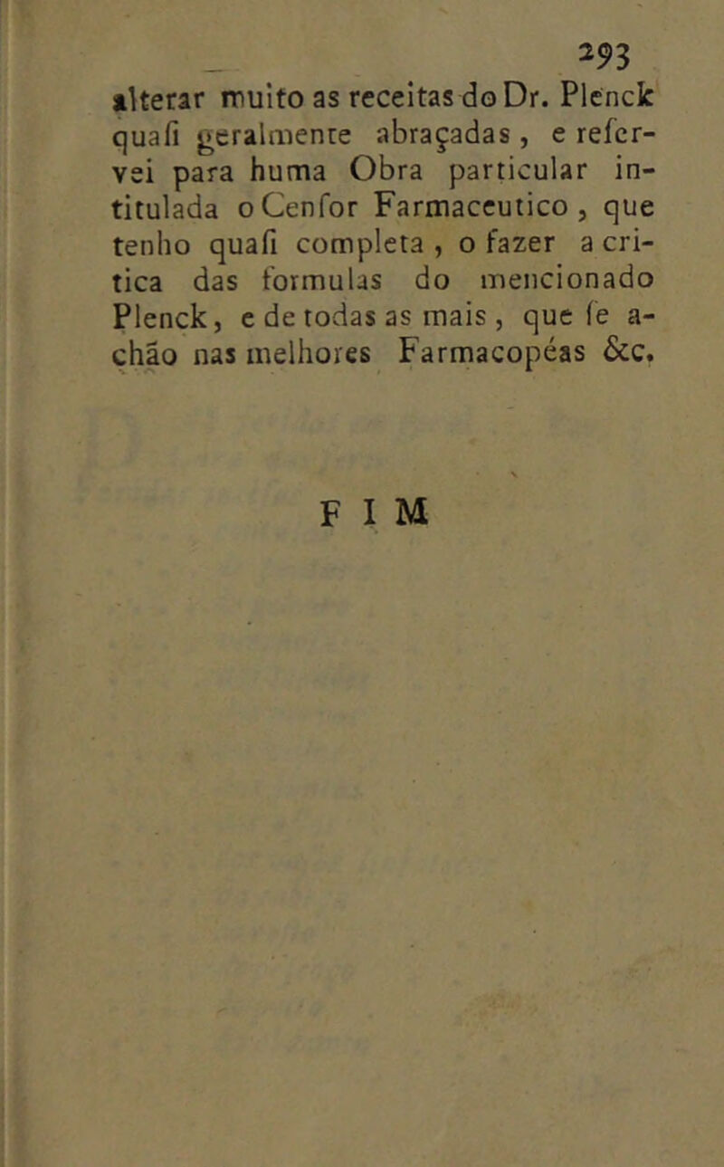 alterar muito as receitas do Dr. Plcnclc quafi j^eralmenre abraçadas , e refer- vei para huma Obra particular in- titulada oCenfor Farmacêutico, que tenho quafi completa , o fazer a cri- tica das formulas do mencionado Plenck, c de todas as mais j que fe a- châo nas melhores Farmacopéas &c.