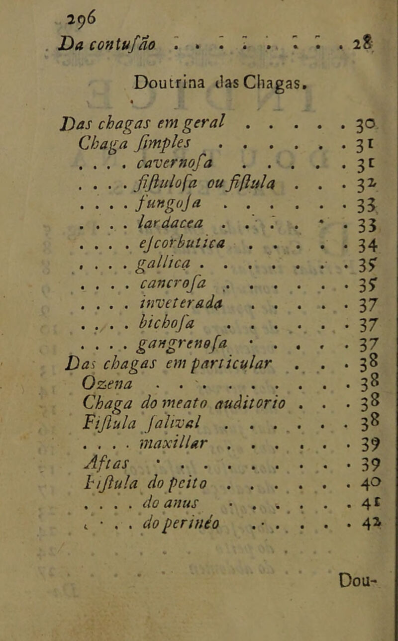 , 29^ Da contufão Doutrina tias Chagas, Das chagas em geral . Chaga fimples . . .... cavernofa . fijlidofa oufiftula . fungoja . . . lardacea . . . ejcorbutica . galitca . . . . cancrofa . . . inveterada . bichofa . . . gangrenefa Das chagas em particular Ozena . . . . . Chaga do meato auàitorio Fijiula Jalival . . .... maxillar . . » Aftas ' . hijiula do peito . . , do anus • . t • . . do perinéo