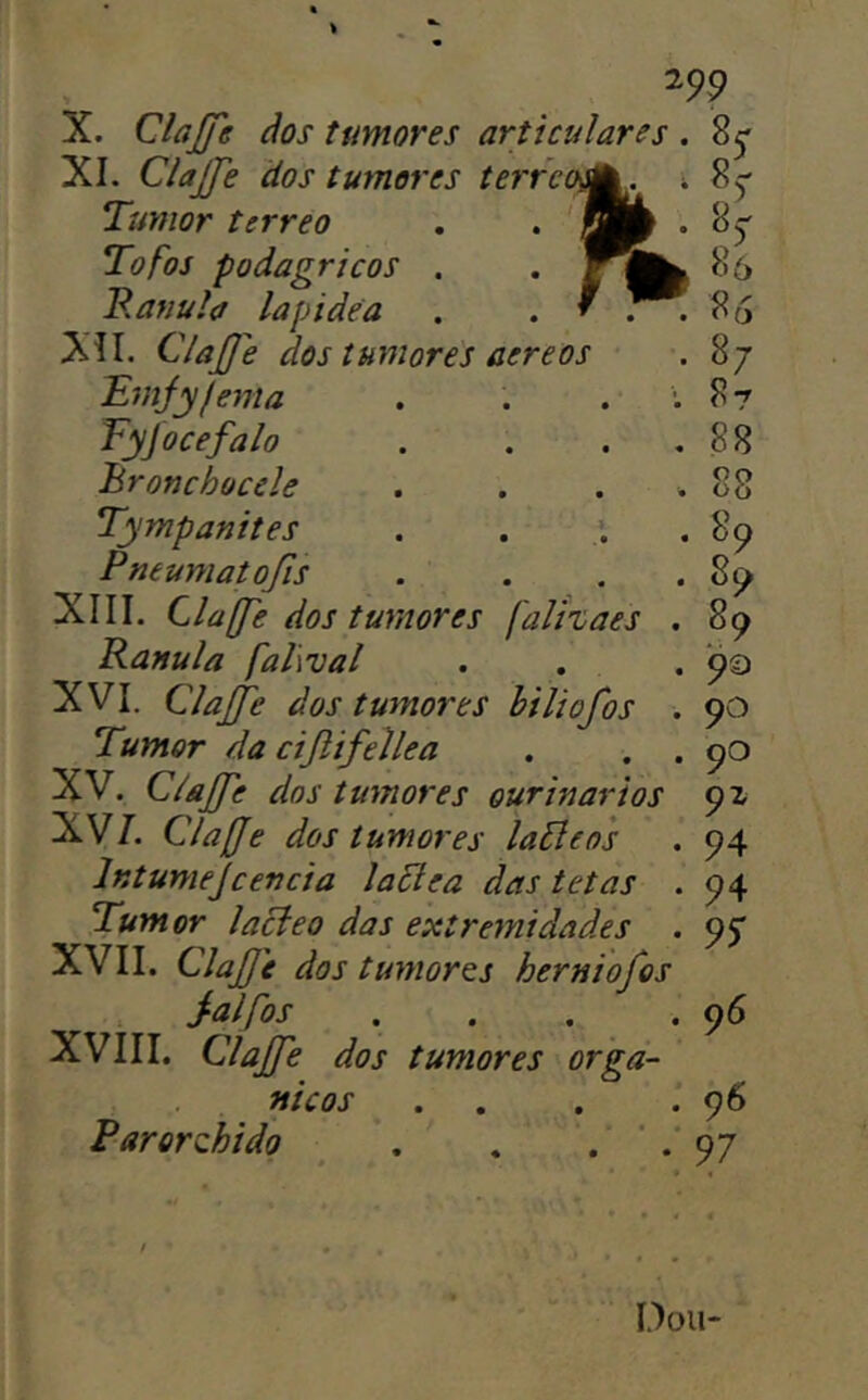 XI. Clajje dos tumores terra Tumor terreo Tofos podagricos B. anu la lap idea XII. Clajffe dos tumores aereos Tmjyfema Fyjocefalo Bronchocele Tympanites Pneumatojis XIII. Clafje dos tumores falízaes . Ranula falwal . . . XVI. ClaJJe dos tumores biliofos . Tumor da cijlifellea . . . XV. ClãJJe dos tumores ourinarios XV/. Clafje dos tumores laãeos Intumejcencia laElea das tetas . Tumor lacíeo das extremidades . XVII. Clajfe dos tumores herniofos j-alfos . . . . XVIII. Clajfe dos tumores orgâ- nicos . . Parorzhido , . . ' 86 86 87 87 88 88 8? 89 9a 90 90 9z 94 94 95* 96 96 97 Dou-