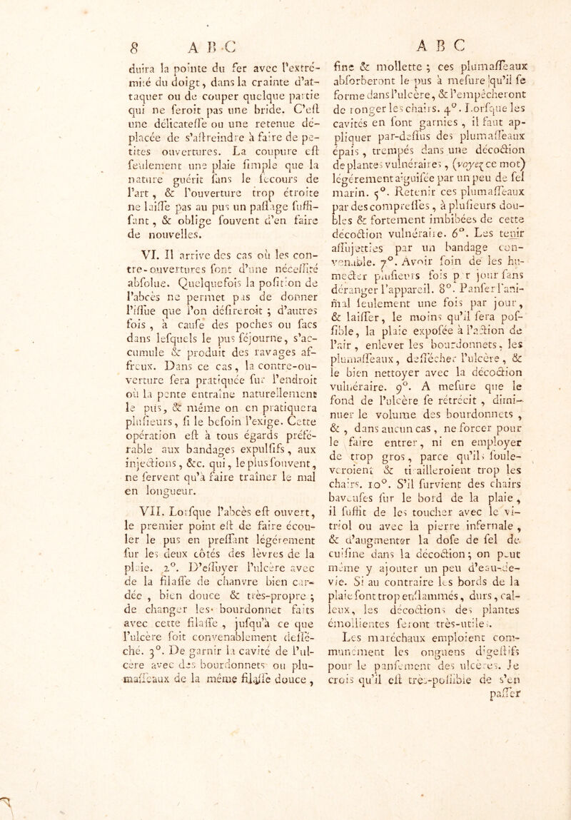 duira la pointe du fer avec Pextré- mi:é du doigt, dans la crainte d’at- taquer ou de couper quelque partie qui ne feroit pas une bride. C’efl une délicate fîè ou une retenue dé- placée de s’allreindre à faire de pe- tites ouvertures. La coupure e(l feulement une plaie (impie que la nature guérit fans le lecours de Part, & l’ouverture trop étroite ne laide pas au pus un padage fudi- fant, & oblige fouvent d’en faire de nouvelles. VI. Il arrive des cas où les con- tre-ouvertures font d’une néeeiliré abfoîiie. Quelquefois la pofifion de l’abcès ne permet pas de donner l’idùe que l’on défi remit ; d’autres fois , à caufe des poches ou Lies dans lefquels le pus féjourne, s’ac- cumule & produit des ravages af- freux. Dans ce cas, la contre-ou- verture fera pratiquée fur l’endroit où la pente entraîne naturellement le plis,, & même on en pratiquera plufieurs, fi le befoin l’exige. Cette opération eft à tous égards préfé- rable aux bandages expulfifs, aux iniecHoiis, &c. qui, le plus fouvent, ne fervent qu’à faire traîner le mal 1 en longueur. VIL Lotfque l’abcès ed ouvert, le premier point ed de faire écou- ler le pus en prefîant légèrement fur les deux cotés des lèvres de la plaie. 2°. D’eduyer l’ulcère avec de la fil a (Te de chanvre bien car- dée , bien douce & très-propre ; de changer les- bourdonnet faits avec cette filaiTe , jufqu’à ce que l’ulcère foit convenablement defïe- ché. 30. De garnir la cavité de l’ul- cère avec des bourdonnets' ou plu— raaffeaux de la même fifôfic douce , fine & mollette ; ces pluma/Teaux abforberont le pus à mefure qu’il fe fo rmedansi’ u lcère,&l’em pêcher ont de ronger les chairs. 4°. Lorfque les cavités en font garnies , il faut ap- pliquer par-deit'us des plumaflèaux épais , trempés dans une décoéfion déplantés vulnéraires, (vqyeçce mot) légèrement aiguifée par un peu de fel marin. <j°. Retenir ces plumaiïeaux par des compte (les, à pluiieurs dou- bles & fortement imbibées de cette décodion vulnéraire. 6°. Les tenir aiTuptties par un bandage con- venable. 70. Avoir foin de les hu- / ^ _ meder plu fieu as fois p r jour fans déranger l’appareil. 8°. Panfer l'ani- mal leulement line fois par jour, & larder, le moins qu’il fera pof- fible, la plaie expofée à faction de l’air, enlever les bourdonnets, les plumadeaux, dedècher l’ulcère, & le bien nettoyer avec la décoction vulnéraire. 90. A mefure que le fond de l’ulcère fe rétrécit , dimi- nuer le volume des bourdonnets , & , dans aucun cas , ne forcer pour le faire entrer, ni en employer de trop gros, parce qu’ils loule- veroient Sc ti ailleroient trop les chairs. ro°. S’il furvient des chairs baveufes fur le bord de la plaie , il fufiit de les toucher avec le vi- triol ou avec la pierre infernale , 6c d’augmenter la dofe de fel de. cu:fine dans la décoéfion; on pmt même y ajouter un peu d’eau-de- vie. Si au contraire les bords de la plaie font trop enflammés, durs, cal- leux, les décodions des plantes émollientes feiont très-utiles. Les maréchaux emploient com- munément les onffuens cfigeftifs O x sJ* pour le panfement des ulcérés. Je crois qu’il eft trè>polîibie de s’en 1 rr palier