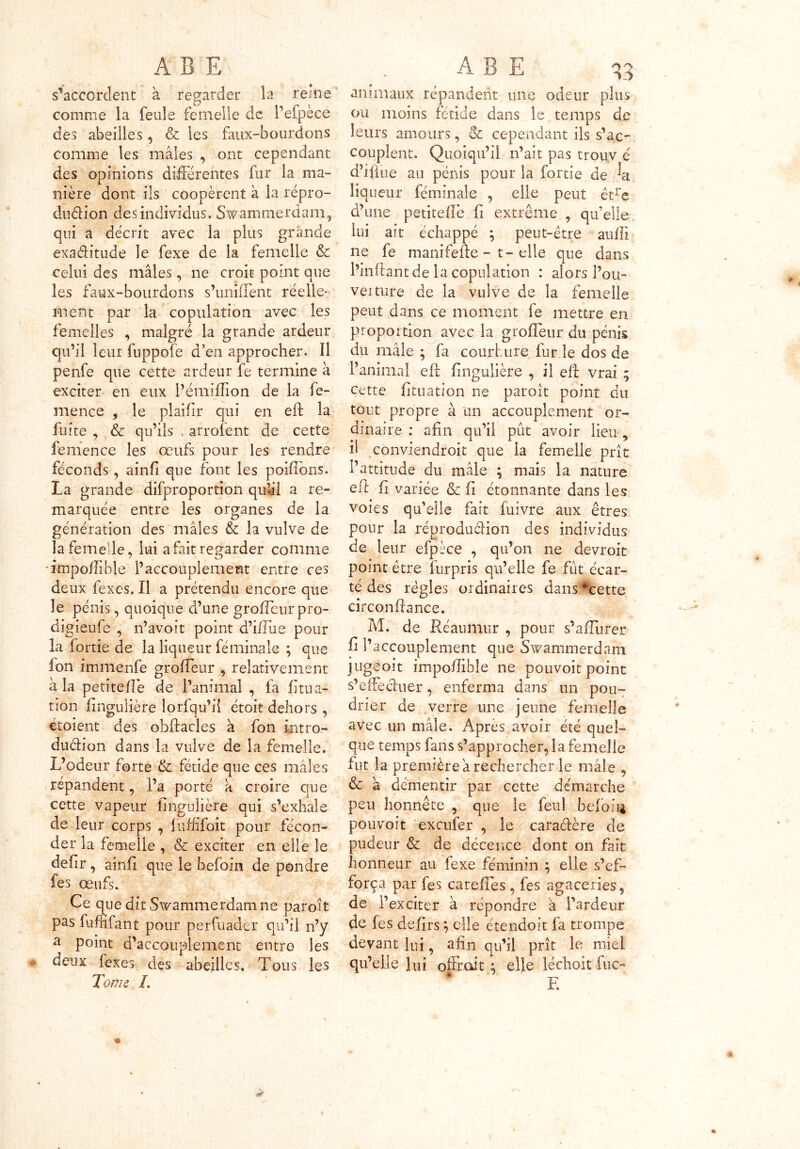 s'accordent à regarder la reine comme la feule femelle de l’efpèce des abeilles, & les faux-bourdons comme les mâles , ont cependant des opinions différentes fur la ma- nière dont ils coopèrent à la repro- duction des individus. Swammerdam, qui a décrit avec la plus grande exaditude le fexe de la femelle & celui des mâles, ne croit point que les faux-bourdons s’uniffent réelle- ment par la copulation avec les femelles , malgré la grande ardeur qu’il leur fnppofe d’en approcher. Il penfe que cette ardeur fe termine à exciter en eux l’émiflion de la fe- mence , le plaifir qui en eft la fuite , & qu’ils * arrolent de cette femence les œufs pour les rendre féconds, ainfi que font les pondons. La grande difproportion qulil a re- marquée entre les organes de la génération des mâles & la vulve de iafemede, lui a fait regarder comme impoilible l’accouplement entre ces deux fexes. Il a prétendu encore que le pénis, quoique d’une groffeur pro- digieufe , n’avoit point d’iffue pour la fortie de la liqueur féminale ; que fon immenfe groffeur , relativement à la petiteffe de l’animal , fa Hima- tion fingulière lorfqu’il étoit dehors , étoient des obftacles â fon intro- duction dans la vulve de la femelle. L’odeur forte & fétide que ces mâles répandent, Pa porté a croire que cette vapeur ilngulière qui s’exhale de leur corps , fufftfoit pour fécon- der la femelle , & exciter en elle le defir, ainfi que le befoin de pondre fes œufs. Ce que dit Swammerdam ne paroît pas fumfant pour perfuader qu’il n’y a point d’accouplement entre les deux fexes des abeilles. Tous les Tonie L animaux répandent mie odeur plus ou moins fétide dans le temps de leurs amours, & cependant ils s’ac- couplent. Quoiqu’il n’ait pas trou.v é d’i(lue au pénis pour la fortie de liqueur féminale , elle peut être d’une petiteffe fi extrême , qu’elle lui ait échappé ; peut-être aufîi ne fe manifefte - t-elle que dans l’inftant de la copulation : alors Pou- veiture de la vulve de la femelle peut dans ce moment fe mettre en proportion avec la groffeur du pénis du mâle ; fa courbure fur le dos de l’animal eft fingulière , il eft vrai ; cette fi tu a ti on ne paroît point du tout propre à un accouplement or- dinaire : afin qu’il pût avoir lieu, h conviendroit que la femelle prîc l’attitude du mâle ; mais la nature eft fi variée & fi étonnante dans les voies qu’elle fait fuivre aux êtres pour la réproduCHon des individus de leur efpèce , qu’on ne devroit point être furpris qu’elle fe fût écar- té des règles ordinaires dans *cette circonftance. M. de Réaumnr , pour s’affurer fi l’accouplement que Swammerdam jugeoit impoffible ne pouvoir point s’effeCtuer, enferma dans un pou- drier de verre une jeune femelle avec un mâle. Après avoir été quel- que temps fans s’approcher, la femelle fut la première â rechercher le mâle , & â démentir par cette démarche peu honnête , que le feul beloiff pouvoit exeufer , le caraCtère de pudeur & de décence dont on fait honneur au lexe féminin } elle s’ef- força par fes careffes, fes agaceries, de i’exciter à répondre â l’ardeur de fes defirs ; elle étendoit fâ trompe devant lui, afin qu’il prit le miel qu’elle lui offrait $ elle léchoit fuc~ E