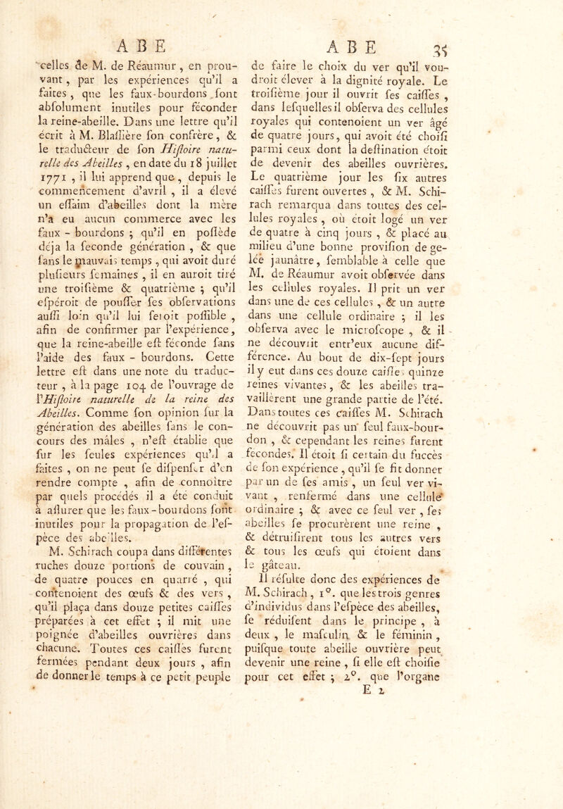 celles de M. de Ré au mur , en prou- vant , par les expériences qu'il a faites, que les faux-bourdons font abfolument inutiles pour féconder la reine-abeille. Dans une lettre qu’il écrit à M. Blaftière fon confrère, & le traducteur de fon Hijhire natu- relle des Abeilles , en date du 18 juillet 1771 , il lui apprend que , depuis le commencement d’avril , il a clevé un efîaim d’abeilles dont la mère n’a eu aucun commerce avec les faux - bourdons ; qu’il en poflède déjà la fécondé génération , & que- fans le giauvais temps , qui avoit duré plufieurs femaines , il en auroit tiré une troifième & quatrième } qu’il cfpéroit de pouffer fes obfervations aufïl loin qu’il lui ferait poffible , afin de confirmer par l’expérience, que la reine-abeille eft féconde fans l’aide des faux - bourdons. Cette lettre eft dans une note du traduc- teur , à la page 104 de l’ouvrage de VHiJloirt naturelle de la reine des Abeilles. Comme fon opinion fur la génération des abeilles fans le con- cours des mâles , n’eft établie que fur les feules expériences qu’J a faites , on ne peut fe difpenfcr d’en rendre compte , afin de connoitre par quels procédés il a été conduit à allurer que les faux-bourdons font inutiles pour la propagation de l’ef- pèce des abeilles. M. Schirach coupa dans différentes ruches douze portions de couvain , de quatre pouces en quarré , qui contenoient des œufs & des vers , qu’il plaça dans douze petites caiffes préparées à cet effet ; il mit une poignée d’abeilles ouvrières dans chacune. Toutes ces caillés furent fermées pendant deux jours , afin de donner le temps à ce petit peuple de faire le choix du ver qu’il vou- drait élever à la dignité royale. Le troifième jour il ouvrit fes caiffes , dans lefqueiiesil obferva des cellules royales qui contenoient un ver âgé de quatre jours, qui avoit été choifi parmi ceux dont la defiination e'toit de devenir des abeilles ouvrières. Le quatrième jour les fix autres caiffes furent ouvertes , & M. Schi- rach remarqua dans toutes des cel- lules royales , où ètoit logé un ver de quatre à cinq jours , & placé au milieu d’une bonne provifion de ge- lée jaunâtre, fernblable à celle que M, de Réaumur avoit obfervée dans les cellules royales. Il prit un ver dans une de ces cellules , & un autre dans une cellule ordinaire ; il les obferva avec le microfcope , & il ne découvrit entr’eux aucune dif- férence. Au bout de dix-fept jours il y eut dans ces douze cailles quinze reines vivantes, & les abeilles tra- vaillèrent une grande partie de l’été. Dans toutes ces caiffes M. Schirach ne découvrit pas un feul faux-bour* don , & cependant les reines furent fécondés. Il émit fi certain du fuccès de fon expérience , qu’il fe fit donner par un de fes amis , un feul ver vi- vant , renfermé dans une cellule ordinaire ; & avec ce feul ver , fe» abeilles fe procurèrent une reine , & détruifirent tous les autres vers & tous les œufs qui étoient dans le gâteau. 11 réfulte donc des expériences de M. Schirach, iQ. que les trois genres d’individus dans l’efpèce des abeilles, fe réduifent dans le principe , k deux , le mafculin & le féminin , puifque toute abeille ouvrière peut devenir une reine , fi elle eft choifie pour cet effet \ . que l’organe E z