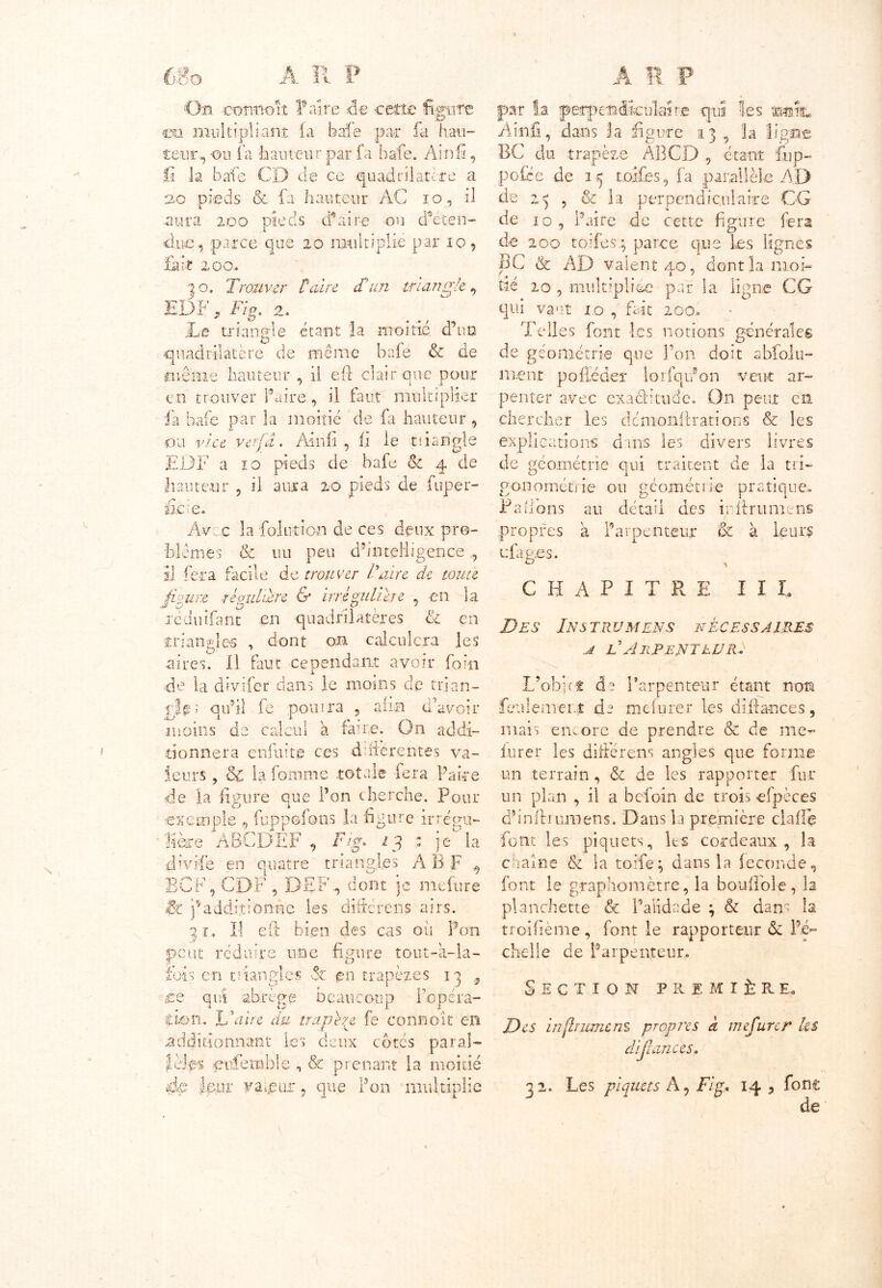 A lî. P On connoit Faire «de cette figute en multipliant (a baie par fa hau- teur, ou fa 'hauteur par la. bafe.. Ainü, fi la bafe CD de ce quadrilatère a 20 pieds & fa hauteur AC io, il .aura 200 pieds (faire ou déten- due , parce que 20 multiplie par 10 9 fait 200» | o. Trouver Paire T un triangle 9 EDF * Fig. 2. Le triangle étant îa moitié, d’un quadrilatère de même bafé & de même hauteur , il eft clair que pour en trouver faire, il faut multiplier fa bafe par la moitié de fa hauteur , ou vice vefid. Ain h , fi le tiiarigle EDF a 10 pieds de bafe 01 4 de hauteur , il aura 20 pieds de fuper- fie ce Avec la fol ut ion de ces deux pro- blèmes & uu peu d’intelligence , il fera facile de trouver Faire de toute figure régulière & irrégulière , en la xéduifant on quadrilatères ù. en triangles , dont on calculera les O m aires, il faut cependant avoir foin de la divifer dans le moins de trian- gle 1 qu’il fe pourra , afin d’avoir moins de calcul à faire. On addi- tionnera enfuite ces différentes va- leurs , oC la fomme totale fera Pake de ia figure que l’on cherche. Pour exemple , fuppofons la figure irrénu- libre ABCDEF , Fig. 13 : jela Aivife en quatre triangles A B F , BCF, CDF , DEF-, dont je mefure Sz ’f additionne les d hier en s airs. 71. Il eft bien des cas où Pon peut réduire une figure tout-a-Ia- ïbis en triangles & en trapèzes 1 3 9 ce qui abrège beaucoup l’opéra- ffion. JF aire du trapèze fe connoît en .additionnant les deux cotes parai— LJ es eufemble , & prenant la moitié ièp leur valeur 9 que Pon multiplie par la perpendiculaire qui les miic Ain fi, dans la figure 13, la ligne BC du trapèze ABCD , étant fup- pofee de i-ç toifes, fa parallèle AD de 23 , & la perpendiculaire CG de 10 , Paire de cette figure fera de 200 tolfes.; parce que Les lignes BC & AD valent 40, dont la mon fié 20 , multipliée par la ligne CG qui vaut 10 , fait 20o. Telles font les notions générales de géométrie que Ton dort abfolu- nzen.t pofïéder lorfqifon veut ar- penter avec exaclitude. On peut en chercher les démonftrations & les explications dans les divers livres de géométrie qui traitent de la tri- gonométrie ou géométrie pratique- PaÜons au détail des inftrumens propres à l’arpenteur & à leur? efap.es. o -, CHAPITRE II h Des In s trvmens nécessaires u l'Arpenteur} L’obi(t de l’arpenteur étant non feulement de mefurer les défiances, mais encore de prendre & de me- lurer les difterens angles que forme un terrain , & de les rapporter fur un plan , il a befoin de trois -efpèces d’inftuunens. Dans la première claffè font les piquets, 1rs cordeaux , la chaîne & la toile ; dans la fécondé, font le graphomètre, la boufFole, la planchette & l’alidade ; & dans îa troifième, font le rapporteur & l’é- chelle de Parpenteur. Section première. Des in fit urne ns propres à mefurer les difiances. 32. Les piquets A, Fig. 14 , font de
