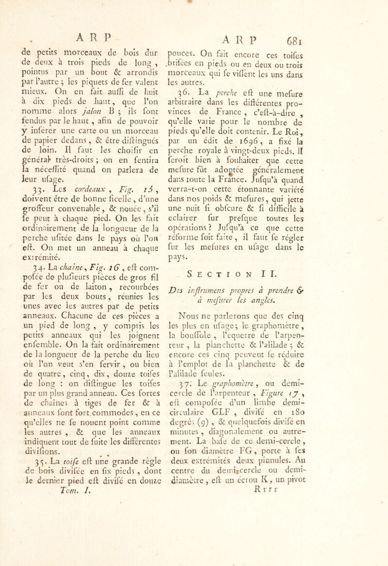 de petits morceaux de bois dur de deux à trois pieds de long , pointus par im bout & arrondis par l’autre ; les piquets de fer valent mieux. On en fait auffi de huit à dix pieds de haut, que l’on nomme alors jalon B ; ils font fendus par le haut , afin de pouvoir y inférer une carte ou un morceau de papier dedans, & être diftingués de loin. Il faut les choifir en général* très-droits ; on en fentira la nécelîité quand on parlera de leur ufage. 33. Les cordeaux , Fig. 75 , doivent être de bonne ficelle , d’une grofïeur convenable , & nouée , s’il fe peut à chaque pied. On les fait ordinairement de la longueur de la perche ufitée dans le pays ou l’on eft. On met un anneau à chaque extrémité. 3 4. La chaîne, Fig. 16 , eft com- pofée de plufieurs pièces de gros fil de fer ou de laiton , recourbées par les deux bouts, réunies les unes avec les autres par de petits anneaux. Chacune de ces pièces a un pied de long , y compris les petits anneaux qui les joignent enfemble. On la fait ordinairement de la longueur de la perche du lieu où l’on veut s’en fervir , ou bien de quatre, cinq, dix, douze toifes de long : on diftingue les toifes par un plus grand anneau. Ces fortes de chaînes à tiges de fer & à O anneaux iont fort commodes, en ce qu’elles ne fe nouent point comme les autres , & que les anneaux indiquent tout de fuite les différentes divifions. 35. La toife efl une grande règle de bois divifée en fix pieds , dont le dernier pied eft divifé en douze Tenu F A R p 681 pouces. On fait encore ces toifes .brifées en pieds ou en deux ou trois morceaux qui fe vident les uns dans les autres. 36. La perche eft une mefure arbitraire dans les différentes pro- vinces de France , c’eft-a-dire , qu’elle varie pour le nombre de pieds qu’elle doit contenir. Le Roi, par un édit de 1696, a fixé la perche royale à vingt-deux pieds. II ferait bien a fouhaiter que cette mefure fut adogtée généralement dans toute la France. Jufqu’a quand verra-t-on cette étonnante variété dans nos poids & mefures, qui jette une nuit fi obfcure & fi difficile à eclairer fur prefque toutes les opérations ? Jufqu’a ce que cette réforme foit faite , il faut fe régler fur les mefures en ufage dans le pays. _ Section II. Des inflrumens propres à prendre & à mefurer les angles. Nous ne parlerons que des cinq les plus en ufage \ le graphomètre , la bouffole , l’equerre de l’arpen- teur , la planchette Si î’alilade ; & encore ces cinq peuvent le réduire à l’emploi de la planchette & de l’aliiade feules. 3 7. Le graphometre, ou demi- cercle de l’arpenteur , Figure 1 y , eft compoiée d’un limbe demi- circulaire GLF , divifé en 180 degrés (9) , & quelquefois divifé en minutes , diagonalement ou autre- ment. La bafe de ce demi-cercle , ou fon diamètre FG, porte h les deux extrémités deux pinnules. Au centre du denii*cercle ou demi- diamètre , eft un écrou K, un pivot Rrrr