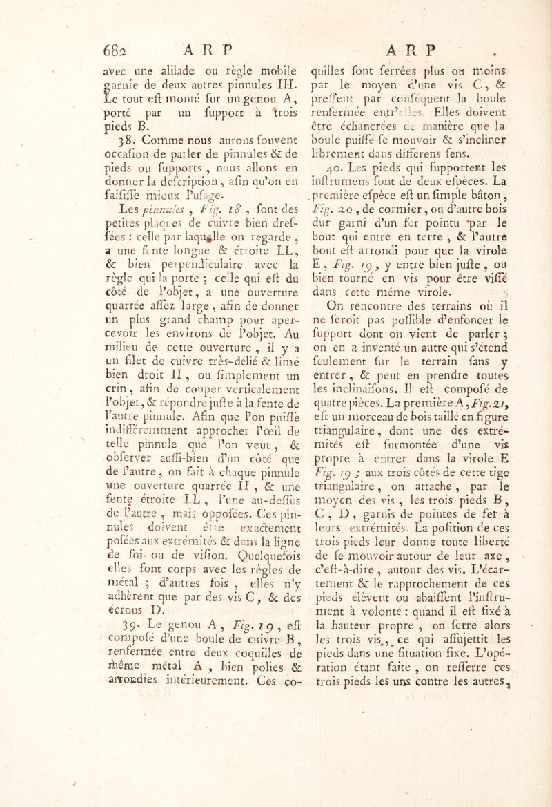 avec une aliiade ou règle mobile garnie de deux autres pinnules IH. Le tout eft monté fur un genou A, porté par un fupport a trois pieds B. 38. Comme nous aurons fouvent occafion de parler de pinnules & de pieds ou fupports , nous allons en donner la defcription, afin qu’on en faiiiffe mieux Pufage. Les pinnules , Fig. 18 , font des petites plaques de cuivre bien dref- fées : celle par laquelle on regarde , a une fente longue & étroite LL, & bien perpendiculaire avec la règle qui la porte ; celle qui eft du côté de l’objet, a une ouverture quarrée aftez large , afin de donner un plus grand champ pour aper- cevoir les environs de l’objet. Au milieu de. cette ouverture , il y a un blet de cuivre très-délié & limé bien droit II, ou fimplement un crin, afin de couper verticalement l’objet , & répondre jufte à la fente de Fautre pinnule. Afin que l’on pnifle indifféremment approcher l’œil de telle pinnule que l’on veut , & obferver aufti-bien d’un côté que de l’antre, on fait à chaque pinnule une ouverture quarrée II , & une fente étroite LL , l’une au-deiïus de l’autre , mais oppofées. Ces pin- nules doivent être exactement pofét es aux extrémités & dans la ligne de foi> ou de viiion. Quelquefois elles font corps avec les règles de métal ; d’autres fois , elles n’y adhèrent que par des vis C, & des écrous D. 39. Le genou A , Fig. 1 g , eft compofé d’une boule de cuivre B, renfermée entre deux coquilles de ihême métal A 3 bien polies & arrondies intérieurement. Ces co- quilles font ferrées plus ou moins par le moyen d’une vis C, & pre'îent par conféquent la boule renfermée enjr’L es. Files doivent être échancrêes cm manière que la boule puiile fe mouvoir & s’incliner librement dans différens fens. 40. Les pieds qui fupportent les infini mens font de deux efpèces. La première efpèce eft un {impie bâton , Fig. zo , de cormier , ou d’autre bois dur garni d’un fer pointu 'par le bout qui entre en terre , & l’autre bout eft arrondi pour que la virole E , Fig. ic), y entre bien jufte , ou bien tourné en vis pour être viffé dans cette même virole. On rencontre des terrains oii il ne feroit pas pofîible d’enfoncer le fupport dont on vient de parler ; on en a inventé un autre qui s’étend feulement fur le terrain fans y entrer , & peut en prendre toutes les inclinaifohs. Il eft compofé de quatre pièces. La première A, Fig. Ziy eft un morceau de bois taillé en figure triangulaire, dont une des extré- mités eft furmontée d’une vis propre à entrer dans la virole E Fig. ic) ; aux trois côtés de cette tige triangulaire, on attache , par le moyen des vis , les trois pieds B, C , D, garnis de pointes de fer à leurs extrémités. La pofttion de ces trois pieds leur donne tonte liberté de fe mouvoir autour de leur axe , c’eft-à-dire , autour des vis. L’écar- tement & le rapprochement de ces pieds élèvent ou abaiffent l’inftru- ment à volonté : quand il eft fixé à la hauteur propre , on ferre alors les trois vis,, ce qui affujettit les pieds dans une fituation fixe. L’opé- ration étant faite , on refîerre ces trois pieds les uns contre les autres %