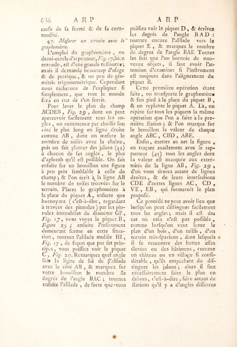 6 16 À II P caufe de fa fureté & de fa com- modité. 47. Alefurcr un terrain avec le graphomltre. L’emploi du graphomètre , ou demi-cercle d’arpenteur, A/g. /7,bien entendu , eft d’une grande reffource ; mais il demande beaucoup d’ufage & de pratique, Sc un peu de géo- métrie trigonométrique. Cependant nous tâcherons de • l’expliquer fi fimplement, que tout le monde fera en état de s’en fervir. Pour lever le plan du champ ACDEB , Fig. zg , dont on peut apercevoir facilement tous les an- gles , on commence par choifir fon côté le plus long en ligne droite comme AB , dont on mefure le nombre de toifes avec la chaîne, puis on fait planter des jalons (32) à chacun de fes angles , le plus d’aplomb qu’il eft pollible. On fait enfuite fur un brouillon une figure à peu près femblable a celle du champ ; & l’on écrit a la ligne AB le nombre de toifes trouvées fur le terrain. Placez le graphomètre a la place du piquet A, enforte que bornoyant ( c’eft-à-dire , regardant à travers des pinnules ) par les pin- nules immobiles du diamètre GF, Fig. ij, vous voyez le piquet B , Figure zg ; enfuite Pin la ornent demeurant ferme en cette litua- tion , tournez l’alilade mobile HI, Fig. \y , de façon que par feS prin- cipes , vous puilîîez voir le piquet C , Fig. 2 9, Remarquez quel angle fai» la ligne de foi de jl’alilade avec le côté AB , & marquez fur votre brouillon le nombre de degrés de Pangle BAC ; tournez enfuite l’alilade , de forte que «vous A R P publiez voir le piquet D , & écrivez les degrés de l’angle B A D : tournez encore l’alilade vers le piquet E , & marquez le nombre de degrez de l’angle BAE Toutes les fois que l’on bornoie de nou- veaux objets , il faut avoir l’at- tention d’examiner fi l’inftrument eft toujours dans l’alignement du piquet B. Cette première opération étant faite , on tranfporte le graphomètre & fon pied à la place du piquet B , & on replante le piquet A. La, on répète fur tous les piquets la même opération que l’on a faite a la pre- mière Ration ; & l’on marque fur le brouillon la valeur de chaque angle ABC , CBD , ABE. Enfin, mettez au net la figure 9 en traçant exactement avec le rap- porteur (45) tous les angles dont la valeur eft marquée aux extré- mités de la ligne AB, Fig. 2g * d’oii vous tirerez autant de lignes droites, & de leurs interfecHons CDE d’autres lignes AC, CD , VE , EB , qui formeroit le plan propofé. Ce procédé ne peut avoir lieu que lerfqu’on peut diftinguer facilement tous les angles ; mais il eft de* cas oii cela n’eft pas pollible, comme lorfqn’on veut lever le plan d’un bois , d’un taillis , d’un terrain très-fpacieux , dans lefquels il fe rencontre des buttes allez élevées ou des bâtimens, comme un château ou un village li conli- dérable , qu’ils empêchent de dis- tinguer les jalons ; alors il faut néceftairement faire le plan en dehors, c’eft-a-dire , faire autant de Rations qu’il y a d’angles différens