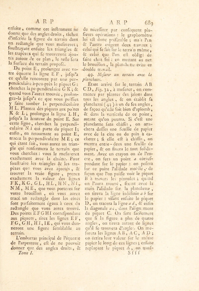 enfui te , comme cet infiniment ne donne que des angles droits , tâchez .d inferire la figure du terrain dans un reélangle que vous tnefurerez ; fouflrayant enfuite les triangles & les trapèzes qui fe trouveront ajou- tes autour de ce plan , le refie fera la fur face du terrain propofé. Du point E , prolongez avec vo- tre équerre la ligne E F , jufqu’à ce qu’elle rencontre par une per- pendiculaire à-peu-près le piquet G : cherchez la perpendiculaire G K ; & quand vous l’aurez trouvée , prolon- gez-la jufqu’à ce que vous publiez y faire tomber la perpendiculaire H L. Plantez des piquets aux points K & L ; prolongez la ligne L H , jufqu’à. la hauteur du point E. Sur cette ligne , cherchez la perpendi- culaire N 1 qui parte du piquet I; enfin , en retournant au point E, tracez la perpendiculaire ME; ce -qui étant tait, vous aurez un trian- gle qui renfermera le terrain que vous cherchez : vous le mefurerez exactement avec la chaîne. Pour fou fl r aire les triangles ôc les tra- pèzes que vous avez ajoutés , & trouver la vraie figure , prenez exactement la valeur des lignes F K, K G, GL, HL, H N , NI,. NM, ME, que vous porterez fur votre brouillon , où vous aurez tracé un rectangle dont les cotes font parfaitement égaux à ceux du rectangle que- vous aurez trouvé. Des points E F G HI correfpondans aux piquets , tirez les lignes E F, FG, G H, HI, îE , qui vous don- neront une figure femblable au terrain. L’embarras principal de l’équerre -de l’arpenteur , efl de ne pouvoir donner que des angles droits, & Tome L A R P 689 de néceiTiter par conféquent plu- fleurs opérations : le grapliomètre lui efl donc préférable ; ma s l’un & l’autre exigent deux travaux ; celui qui fe fait fur le ter r an même , & celui que l’on efl obligé de faire chez foi : en mettant au net le brouillon , la planchette évité ce double travail. 49. Mefurer un terrain avec la planchette. Etant arrivé fur le4 terrain AB C D, Fig. 3 2 , à mefurer , on com- mence par planter des jalons dans tous les angles , & on établit fa planchette ( 43 ) à un de fes angles , de façon qu’elle foit bien d’aplomb, & dans la verticale de ce point , autant qu’on pourra. Si c’efl une planchette fans châflis , on atta- chera deflùs une feuille de papier avec de la cire ou du pain à ca- cheter ; fi elle efl à châflis , on mettra entre - deux une feuille de papier , & on fixera le tout folide- raent. Avec un crayon ou de l’en- cre , on fera un point a corref- pondant fur le papier : on pofera fur ce point l’alidade mobile ,* de façon que l’on paille voir le piquet B à travers les pinnules ; quand on l’aura trouvé , fixant avec la main l’alidade fur la planchette , on tirera la ligne indéfinie a b fur le papier : vifant enfuite le piquet D, on tracera la figne a d, & enfin la diagonale a c, dans l’alignement du piquet C. On fent facilement que fi la figure a plus de quatre angles , on tirera autant de lignes qu’il fe trouvera d’angle x On me- furera les lignes AB, AC, AD; on écrira leur valeur fur le même papier le long de ces lignes ; enfuite replaçant le piquet A , on tranf-