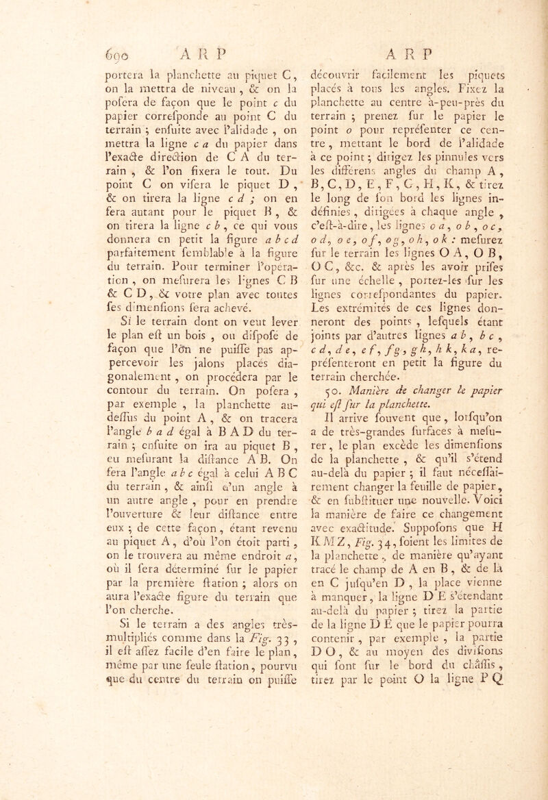 portera la planchette au piquet C, on la mettra de niveau , & on la pofera de façon que le point c du papier correfponde au point G du terrain ; enfuite avec l’alidade , on mettra la ligne c a du papier dans l’exaéle direclion de C A du ter- rain , & l’on fixera le tout. Du point C on vifera le piquet D , & on tirera la ligne c d ; on en fera autant pour le piquet B , & on tirera la ligne c b , ce qui vous donnera en petit la figure abcd parfaitement femhlable à la figure du terrain. Pour terminer Popéra- tion , on mefurera les Pgnes C B & C D, & votre plan avec tontes fes d’menfions fera achevé. Si le terrain dont on veut lever le plan eft un bois , ou difpofé de façon que l’cfn ne puîfle pas ap- percevoir les jalons placés dia- gonalement , on procédera par le contour du terrain. On pofera , par exemple , la planchette au- defîus du point A , & on tracera l’angle b a d égal à B A D du ter- rain ; enfuite on ira au piquet B , eu mefurant la diftance A B. On fera l’angle abc égal a celui ABC du terrain , & ainfi o’trn angle à un autre angle , pour en prendre l’ouverture & leur diRance entre eux -, de cette façon , étant revenu au piquet A, d’ou l’on étoit parti , on le trouvera au même endroit <z, où il fera déterminé fur le papier par la première Ration ; alors on aura l’exacte figure du terrain que l’on cherche. Si le terrain a des angles très- multiplies comme dans la Fig. 33 , il eft allez facile d’en faire le plan , même par une feule Ration, pourvu que du centre du terrain on puiffe A R P découvrir facilement les piquets placés à tous les angles. Fixez la planchette au centre à-peu-près du terrain ; prenez fur le papier le point o pour reprefenter ce cen- tre , mettant le bord de l’alidade à ce point ; dirigez les pinnules vers les différens angles du champ A , B,C,D, E‘, F, G, H, K, & tirez le long de ion bord les lignes in- définies , dirigées à chaque angle , c’eR-à-dire, les lignes oq 0 b , oc, 0 d0 0 c ? 0 f, o g, oh, 0 k : mefurez fur le terrain les lignes OA, O B, O C , &c. & après les avoir prifes fur une échelle , portez-les Fur les lignes correfpondantes du papier» Les extrémités de ces lignes don- neront des points , lefquels étant joints par d’autres lignes a b , b c , cd,de, ef,fg,gh,kk,ka, re- préfenteront en petit la figure du terrain cherchée. 50. Manière de changer h papier qui eft fur la planchette. Il arrive fouvent que , Iorfqu’on a de très-grandes furfaces à mefu- rer, le plan excède les dimenfions de la planchette , & qu’il s’étend au-delà du papier ; il faut nécefiài- rement changer la feuille de papier, & en fubfiituer une nouvelle. Voici la manière de faire ce changement avec exaéfitude.’ Suppofons que H K M Z, Fig. 3 4, foient les limites de la planchette», de manière qu’ayant tracé le champ de A en B , &z de là en C j ufqu’en D , la place vienne à manquer ? la ligne D E s’étendant au-delà du papier ; tirez la partie de la ligne D E que le papier pourra contenir , par exemple , la partie DO, & au moyen des dîvifions qui font fur le bord du châfiis , tirez par le point O la ligne P Q