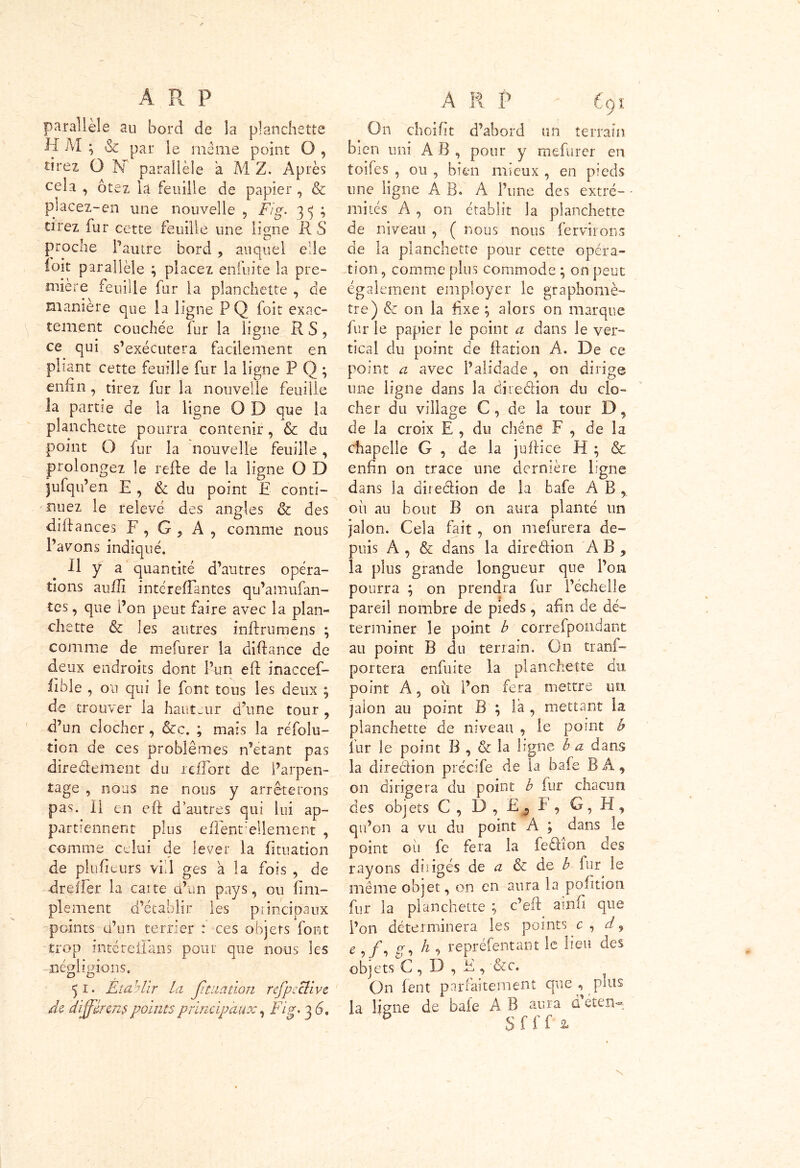 parallèle au bord de la planchette H M ; & par le même point O , tirez O hf parallèle a M Z. Après cela , ôtez la feuille de papier , & piacez-en une nouvelle , Fig. 3 5 ; cirez fur cette feuille une ligne RS proche l’autre bord , auquel elle loit parallèle ; placez enfuite la pre- mière feuille fur la planchette , de manière que la ligne PQ foit exac- tement couchée fur la ligne R S, ce qui s’exécutera facilement en pliant cette feuille fur la ligne P Q ; enfin , tirez fur la nouvelle feuille la partie de la ligne O D que la planchette pourra contenir, & du point O fur la nouvelle feuille, prolongez le refie de la ligne O D jufqu’en E , & du point E conti- nuez le relevé des angles & des diflances F , G , A , comme nous l’avons indiqué. .11 y a quantité d’autres opéra- tions aufli intereffantes qu’amufan- tes, que l’on peut faire avec la plan- chette & les autres inflrumens \ comme de mefurer la di.flance de deux endroits dont l’un eft inaccef- fible , 011 qui le font tous les deux ^ de trouver la hauteur d’une tour , d’un clocher, &c. ; mais la refolu- tion de ces problèmes n’etant pas diredement du rciTort de l’arpen- tage , nous ne nous y arrêterons pas. Il en eft d’autres qui lui ap- partiennent plus efîent’ellement , comme celui de lever la himation de plufiturs vil 1 ges à la fois , de drefler la caite d’un pays, ou fim- plement d’établir les principaux points d’un terrier : ces obiers font trop inté reliai! s pour que nous les négligions. 5 î. Etablir la jituation refpcclive de différent points principaux, Fig. 3 G. A R P 691 On choifit d’abord un terrain bien uni A B , pour y mefurer en toifes , ou , bien mieux , en pieds une ligne A B» A l’une des extré- mités A , on établit la planchette de niveau , ( nous nous fervirons de la planchette pour cette opéra- tion, comme plus commode ; on peut également employer le graphomè- tre) & on la fixe ; alors on marque fur le papier le point a dans le ver- tical du point de ftation A. De ce point a avec l’alidade , on dirige une ligne dans la dire dion du clo- cher du village G , de la tour D, de la croix E , du chêne F , de la chapelle G , de la juftice H ; & enfin on trace une dernière ligne dans la diredion de la bafe AB, oh au bout B on aura planté un jalon. Cela fait , on mefurera de- puis À , & dans la dire dion AB , la plus grande longueur que l’on pourra ; on prendra fur l’échelle pareil nombre de pieds, afin de dé- terminer le point b correfpondant au point B du terrain. On trans- portera enfuite la planchette du point A, oit l’on fera mettre un jalon au point B ; la , mettant la planchette de niveau , le point b fur le point B , & la ligne b a dans la diredion précife de la bafe BÀ, on dirigera du point b fur chacun des objets G , D , EF , G , H , qu’on a vu du point A ; dans le point oii fe fera la fedîon des rayons dirigés de a & de b fur le même objet, on en aura la pofitîon fur la planchette ; c’eft ainfi que l’on déterminera les points c , d9 e , f. <j, h , repréfentant le lieu des objets G , D , E , &c. On lent parfaitement que , puis la ligne de bafe A B aura déten* 5 Sfffa,