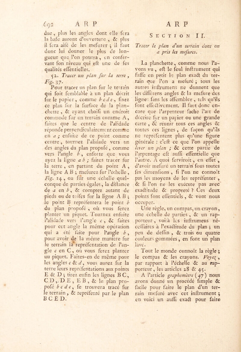 due , plus les angles dont elle fera la bafe auront d’ouverture , & pins il fera aifé de les mefurer \ il faut donc lui donner le plus de lon- gueur que l’on pourra , en confer- vant fon niveau qui eft une de fes qualités efléntielles. ^ z. Tracer un plan fur la terre , iïg-17- Pour tracer un plan fur îe terrain qui fort fembîable à un plan décrit fur le papier, comme b c de , fixez ce plan fur la furface de la plan- chette , & ayant choifi un endroit commode fur un terrain comme A , faites que le centre de l’alidade réponde perpendiculairement comme en a ; enfui te de ce point comme centre, tournez l’alidade vers un des angles du plan propofé, comme vers l’angle b , enforte que vous ayez la ligne a b ; faites tracer fur 3a terre , en partant du point A , la ligne A B ; inclurez fur l’échelle , Fig. 14 , ou fur une échelle quel- conque de parties égales, la diftance de a en b, & comptez autant de pieds ou de toifes fur la ligne A B ; le point B repréfentera îe point b du plan propofé , oit vous ferez planter un piquet. Tournez enfuite i’aüdade vers l’angle c , & faites pour cet angle la même opération qui a été faite pour l’angle b , pour avoir de la même manière fur le terrain la repréfentation de l’an- gle c en C , où vous ferez planter uu piquet. Faites-en de même pour les angles c &c d, vous aurez fur la terre leurs représentations aux points E & D ; tirez enfin les lignes B C, C D ,, D E , Fi B , & le plan pro- pofé b c d e , fe trouvera tracé fur le terrain, & repréfenté par le plan ËCÉD. Section II. Tracer le plan edun terrain dont on a pris les meftires. La planchette, comme nous l’a- vons vu , eft le feul infiniment qui faffe en petit le plan exaét du ter- rain que l’on a mefuré ; tous les autres inftrumens ne donnent que les diftérens angles & la mefure des lignes fans les affembler , tels qu’ils font effe&ivement. Il faut donc en- core que l’arpenteur fâche l’ait de décrire fur un papier ou une grande carte , & réunir tous ces angles & toutes ces lignes , de façon qu’ils ne repréfentent plus qu’une figure générale : c’eft ce que l’on appelle lever un plan ; &C cette partie de l’arpentage eft aufli efTentielle que l’autre. A quoi ferviroit , en effet , d’avoir mefuré un terrain fous toutes fes dimenfions , fi l’on ne connoît pas les moyens de les repréfenter , & fi l’on ne les exécute pas avec exactitude & propreté ? Ces deux points font effentiels , & vont nous occuper. Une règle, un compas, un crayon, une échelle de parties , & un rap- porteur , voiik les inftrumens né- ceflaires à l’exaditude du plan ; un peu de deflin , & trois ou quatre couleurs gommées, en font un plan lavé. Tout le monde connoît la règle ; le compas & les crayons. Voye{ 9 par rapport à l’échelle & au rap- porteur, les articles 28 & 45. A l’article graphemetre (47') nous avons donné un procédé fimple & facile pour faire le plan d’un ter- rain mefuré avec cet infiniment ; en voici un aufTI exad pour faire
