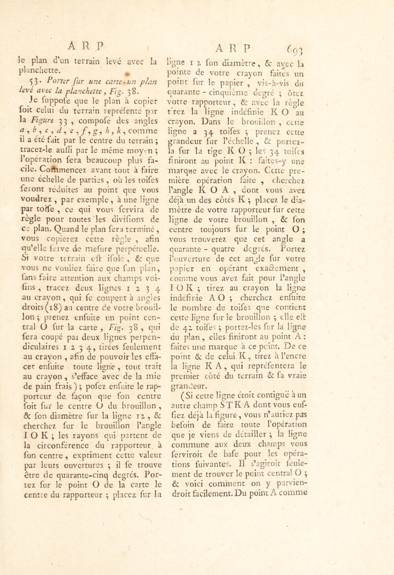 le plan d'un terrain levé avec la planchette. 53. Porter fur une carte un plan levé avec la planchette > Fig. 38. Je fuppofe que le plan à copier foit celui du terrain repréfenté par la Figure 33 , compofé des angles f , h , c , d , z , /, g , h, k , comme il a été fait par le centre du terrain ; tracez-le aulh par le meme moyen ; l’opération fera beaucoup plus fa- cile. Coflimencex avant tout à faire une échelle de parties, ou les toifes feront réduites au point que vous voudrez , par exemple , à une ligne par toile , ce qui vous fervira de règle pour toutes les divifions de ce plan. Quand le plan fera terminé , vous copierez cette règle , afin qu’elle ferve de mefure perpétuelle. Si votre terrain eff ifolé , Fc que vous ne vouliez faire que fon plan, fans faire attention aux champs voi- fins , tracez deux lignes 1234 au crayon, qui fe coupent à angles droits (18) au centre de votre brouil- lon ; prenez enfui te un point cen- tral (J fur la carte , Fig. 38 , qui fera coupé par deux lignes perpen- diculaires 1234, tirées feulement au crayon , afin de pouvoir les effa- cer enfuite ; toute ligne , tout trait au crayon , s’efface avec de la mie de pain frais ) ; pofez enfuite le rap- porteur de façon que fon centre foit fur le centre O du brouillon , & fon diamètre fur la ligne 12 , & cherchez fur le brouillon l’angle I O K ; les rayons qui partent de la circonférence du rapporteur à fon centre, expriment cette valeur par leurs ouvertures ; il fe trouve être de quarante-cinq degrés. Por- tez fur le point O de la carte le centre du rapporteur \ placez fur la A R P 601 J S ligne 1 2 fon diamètre, St avec la pointe de votre crayon faites un point fur le papier , vis-à-vis du quarante - cinquième degré ; ôtez votre rapporteur, & avec la règle t rez la ligne indéfinie K O au crayon. Dans le brouillon , cette ligne a 34 toifes ; prenez cette grandeur fur l’échelle , Fc portez- la fur la tige K O } les 34 toifes finiront au point K : faites-y une marque avec le crayon. Cette pre- mière opération faite , cherchez l’angle K O A , dont vous avez déjà un des côtés K \ placez le dia- mètre de votre rapporteur fur cette ligne de votre brouillon , Fc fon centre toujours fur le point O ; vous trouverez que cet angle a quarante - quatre degrés. Portez l’ouverture de cet an de fur votre O papier en opérant exactement , comme vous avez fait pour l’angle I O K ; tirez au crayon la ligne indéfinie À O ; cherchez enfuite le nombre de toifes que contient cette ligne fur le brouillon \ elle eit de 42 toifes ; portez-les fur la ligne du plan , elles finiront au point A : faites une marque a ce point. De ce point Fc de celui K, tirez à l’encre îa ligne K A , qui repréfentera le premier côté du terrain Fc fa vrais grandeur. (Si cette ligne étoit contiguë à un autre champ ST K A dont vous euf- fiez déjà la figure, vous n’auriez pas befoin de faire toute l’opération que je viens de détailler \ la ligne commune aux deux champs vous ferviroit de bafe pour les opéra- tions fuivantes. Il s’agiroit feule- ment de trouver le point central O ; Fc voici comment on y parvien- droit facilement. Du point A comme 1