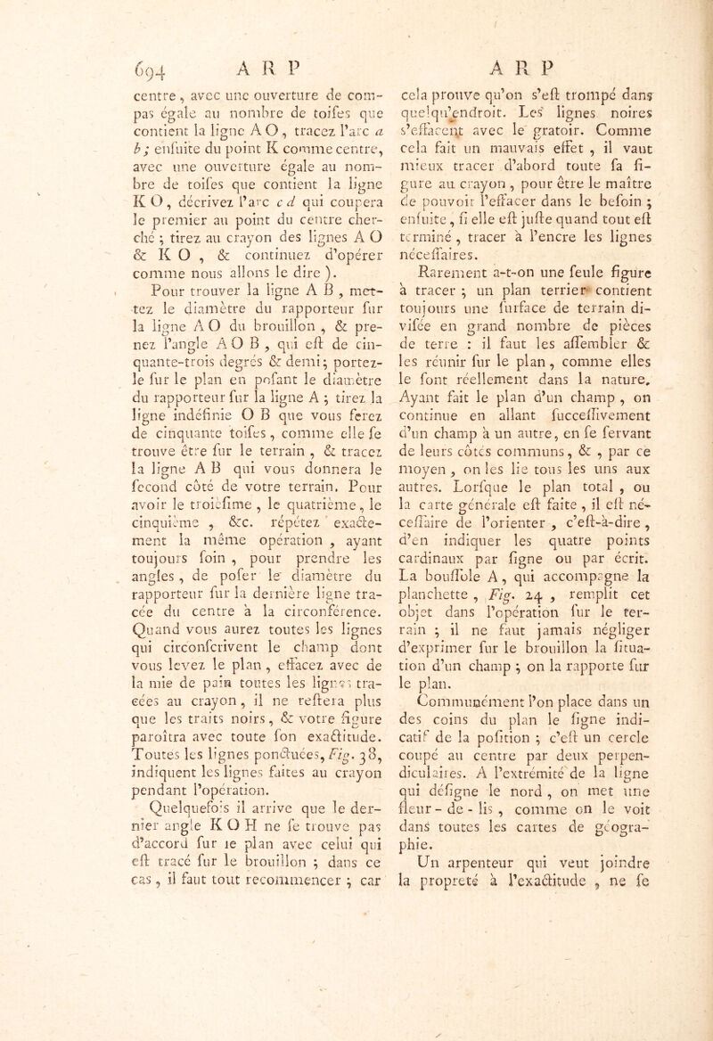 centre, avec une ouverture de com- pas égale au nombre de toifes que contient la ligne À O , tracez l’arc a b ; enfuite du point K comme centre, avec une ouverture égale au nom- bre de toifes que contient la ligne KO, décrivez l’arc cd qui coupera le premier au point du centre cher- ché ; tirez au crayon des lignes A O & K O , & continuez d’opérer comme nous allons le dire ). Pour trouver la ligne À B , met- tez le diamètre du rapporteur fur la ligne A O du brouillon , & pre- nez l’angle AO B , qui eft de cin- quante-trois degrés &demi; portez- le fur le plan en pofant le diamètre du rapporteur fur la ligne A ; tirez la ligne indéfinie O B que vous ferez de cinquante toifes, comme elle fe trouve être fur le terrain , & tracez la ligne A B qui vous donnera le fécond coté de votre terrain. Pour avoir le troièfime , le quatrième, le cinquième , &c. répétez exacte- ment la même opération , ayant toujours foin , pour prendre les angles , de pofer le diamètre du rapporteur fur la dernière ligne tra- cée du centre a la circonférence. Quand vous aurez toutes les lignes qui circonfcrivent le champ dont vous levez le plan , effacez avec de la mie de pain toutes les lignes tra- cées au crayon , il ne reftera plus oue les traits noirs, &z votre figure 1 ’ ' LJ paroîtra avec toute fon exactitude. Toutes les lignes ponéfuées,Fig. 38, indiquent les lignes faites au crayon pendant l’opération. Quelquefois il arrive que le der- nier angle K O PI ne fe trouve pas d’accord fur ie plan avec celui qui eft tracé fur le brouillon ; dans ce cas, il faut tout recommencer ^ car cela prouve qu’on s’eft trompé dans quelqifendroit. Les lignes noires s’effacent avec le gratoir. Comme cela fait un mauvais effet , il vaut mieux tracer d’abord toute fa fi- gure au crayon , pour être le maître de pouvoir l’effacer dans le hefoin ; enfuite, fi elle eft jufte quand tout eft terminé , tracer à l’encre les lignes néceffaires. Rarement a-t-on une feule figure à tracer } un plan terrier contient toujours une furface de terrain di- vifée en grand nombre de pièces de terre : il faut les aftembler & les réunir fur le plan, comme elles le font réellement dans la nature. Ayant fait le plan d’un champ , on continue en allant fucceftiveinent d’un champ a un autre, en fe fervant de leurs cotes communs, & , par ce moyen , on les lie tous les uns aux autres. Lorfque le plan total , ou la carte générale eft faite , il eft né- cefîaire de l’orienter , c’eft-à-dire , d’en indiquer les quatre points cardinaux par ligne ou par écrit. La bouflole A, qui accompagne la planchette , Fig. 24 9 remplit cet objet dans l’opération lui le ter- rain ; il ne faut jamais négliger d’exprimer fur le brouillon la fitua- tion d’un champ \ on la rapporte fur le plan. Communément l’on place dans un des coins du plan le figne indi- catif de la pofition ; c’eft un cercle coupé au centre par deux perpen- dicul aires. A l’extrémité de la ligne qui déftgne le nord , on met une fleur - de - lis , comme 011 le voit dans toutes les cartes de géogra- phie. Un arpenteur qui veut joindre la propreté à l’exaétitude , ne fe