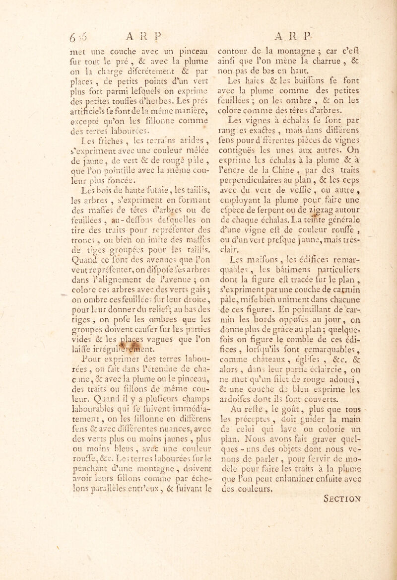 met une couche avec un pinceau fur tout le pré , & avec la plume on la charge discrètement & par places , de petits points d’un vert plus fort parmi lefqnels on exprime des petites touffes d’herbes. Les prés artificiels fe font de la même minière, excepté qu’on les fillonne comme des terres labourées. I es friches , les terrains arides , s’expriment avec une couleur mêlée de jaune, de vert & de rongé pale , que l’on pointillé avec la même cou- leur plus foncée. Les bois de haute futaie, les taillis, les arbres , s’expriment en formant des m ailes de têtes d’arbres ou de feuillées , au-défions desquelles on tire des traits pour représenter des troncs , ou bien on imite des malles de tiges groupées pour les taillis. Quand ce font des avenues que l’on veut repréfenter, on difpofe fes arbres dans l’alignement de l’avenue ; on colore ces arbres avec des verts gais ; on ombre ces feuillées fur leur droite, pour leur donner du relief; au bas des tiges , on pofe les ombres que les groupes doivent caufer fur les parties vides & les places vagues que l’on laide irrépubereroent. Pour exprimer des terres labou- l rées, on fait dans l’étendue de cha- cune , & avec la plume ou le pinceau, des traits ou filions de même cou- leur. Quand il y a plufieurs champs labourables qui fe fui vent immédia- tement , on les fillonne en différons fens & avec différentes nuances, avec des verts plus ou moins jaunes , plus ou moins bleus , avec une couleur rouffe,&c. Les terres labourées furie penchant d’une montagne , doivent avoir leurs filions comme par éche- lons parallèles entr’eux, & fuivant le contour de la montagne ; car c’eft ainfi que l’on mène la charrue , & non pas de bas en haut. Les haies & les bluffons fe font avec la plume comme des petites feuillées ; on les ombre , & on les colore comme des têtes d’arbres. Les vignes a échalas fe font par rang es exaéles , mais dans différens kD % ' fens pour d'fiérentes pièces de vignes contiguës les unes aux autres. On exprime les échalas a la plume & à l’encre de la Chine , par des traits perpendiculaires au plan , & les ceps avec du vert de veffie , ou autre , employant la plume pour faire une elpèce de ferpent ou de zigzag autour de chaque échalas. La teinte générale d’une vigne eft de couleur roufîe , ou d’un vert prefque jaune, mais très- clair. Les maifons , les édifices remar- quables , les bâtimens particuliers dont la figure efl tracée fur le plan , s’expriment par une couche de carmin paie, mife bien uniment dans chacune de ces figures. En pointillant de car- min les bords oppofés au jour, on donne plus de grâce au plan : quelque- fois on figure le comble de ces édi- fices , iorfcju’iis font remarquables ? comme châteaux , égfifes , &c. & ' Ç> 7 alors , dans leur partie éclaircie , on ne met qu’un filet de rouge adouci, & une couche de bleu exprime les ardoifes dont ils font couverts. Au relie , le goût, plus que tous les préceptes , doit guider îa main de celui qui lave ou colorie un plan. Nous avons fait graver quel- ques -uns des objets dont nous ve- nons de parler , pour fervir de mo- dèle pour faire les traits à la plume que l’on peut enluminer enfuite avec des couleurs. Section