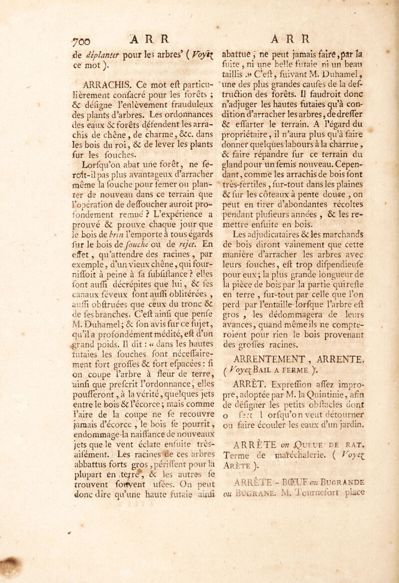 tle déplanter pour les arbres’ ( Voy\ ce mot ). ARRACHIS. Ce mot eh particu- lièrement confacré pour les forets ; 6c défigne l’enlèvement frauduleux des plants d’arbres. Les ordonnances des eaux & forêts défendent les arra- chis de chêne, de charme, 6cc. dans les bois du roi, & de lever les plants fur les fouches. Lorfqu’on abat une forêt, ne fe- roit-il pas plus avantageux d’arracher même la fouche pour femer ou plan- ter de nouveau dans ce terrain que l’opération de deffoucher auroit pro- fondément remue ? L’expérience a prouvé & prouve chaque jour que le bois de brin l’emporte à tous égards fur le bois de Jonche ou de rejet. En effet, qu’attendre des racines , par exemple, d’un vieux chêne, qui four- nihbit à peine à fa fubhhance ? elles font auhi décrépites que lui, 6c les canaux féveux font auhi. oblitérées , auhi obftruées que ceux du tronc 6c de fesbranches. C’eh ainfi que penfe M. Duhamel ; & fon avis fur ce fujet, qu’il a profondément médité, eft d’un .grand poids. Il dit : « dans les hautes futaies les louches font nécehaire- ment fort greffes & fort efpacées : fi on coupe l’arbre à heur de terre, 'ainh que preferit l’ordonnance, elles poufferont, à la vérité, quelques jets entre le bois 6c l’écorce ; mais comme faire de la coupe ne fe recouvre jamais d’écorce , le bois fe pourrit, endommageda naiffance de nouveaux jets que le vent éclate eniuite très- aifément. Les racines de ces arbres abbattus forts gros , péïihént pour la plupart en .terre* & les autres fe trouvent fotfvent idées. On peut donc dire qu’une haute futaie ainfi abattue ] ne peut jamais faire, par k fuite , ni une belle futaie ni un beau taillis .►> C’eh, fuivant M. Duhamel, une des plus grandes caufes de la def- trmhion des forêts. Il faudroit donc n’adjuger les hautes futaies qu’à con- dition d’arracher les arbres, de dreffer 6c charter le terrain. A Pégard du propriétaire, il n’aura plus qu’à faire donner quelques labours à la charrue , 6c faire répandre fur ce terrain du gland pour unfemis nouveau. Cepen- dant , comme les arrachis de bois font très-fertiles , fur-tout dans les plaines 6c fur les coteaux à pente douce , on peut en tirer d’abondantes récoltes pendant plufieurs années , 6c les re- mettre enfuite en bois. Les adjudicataires 6c les marchands de bois diront vainement que cette manière d’arracher les arbres avec leurs fouches, eh trop difpendieufe pour eux ; la plus grande longueur de la pièce de bois par la partie quirehe en terre , fur-tout par celle que l’on perd par l’entaille lorfque l’arbre eh gros , les dédommagera de leurs avances, quand même ils ne compîe- roient pour rien le bois provenant des greffes racines. ARRENTEMENT , ARRENTE. ( Voye{ Bail a ferme ). ARRÊT. Exprefîion a fiez imoro- pre, adoptée par M. la Quintinie, afin de déhgner les petits obhncles dont o fe et 1 orfqu’o n veut détourner ou faire écouler les eaux d’un jardin, ARRÊTE otl .Queue de rat. Terme de maréchalerie. ( Voyc^ Arête ). ARRÊTE - BŒUF ou BugrAnde ou Bu G R ane* M* Toiirnefort place