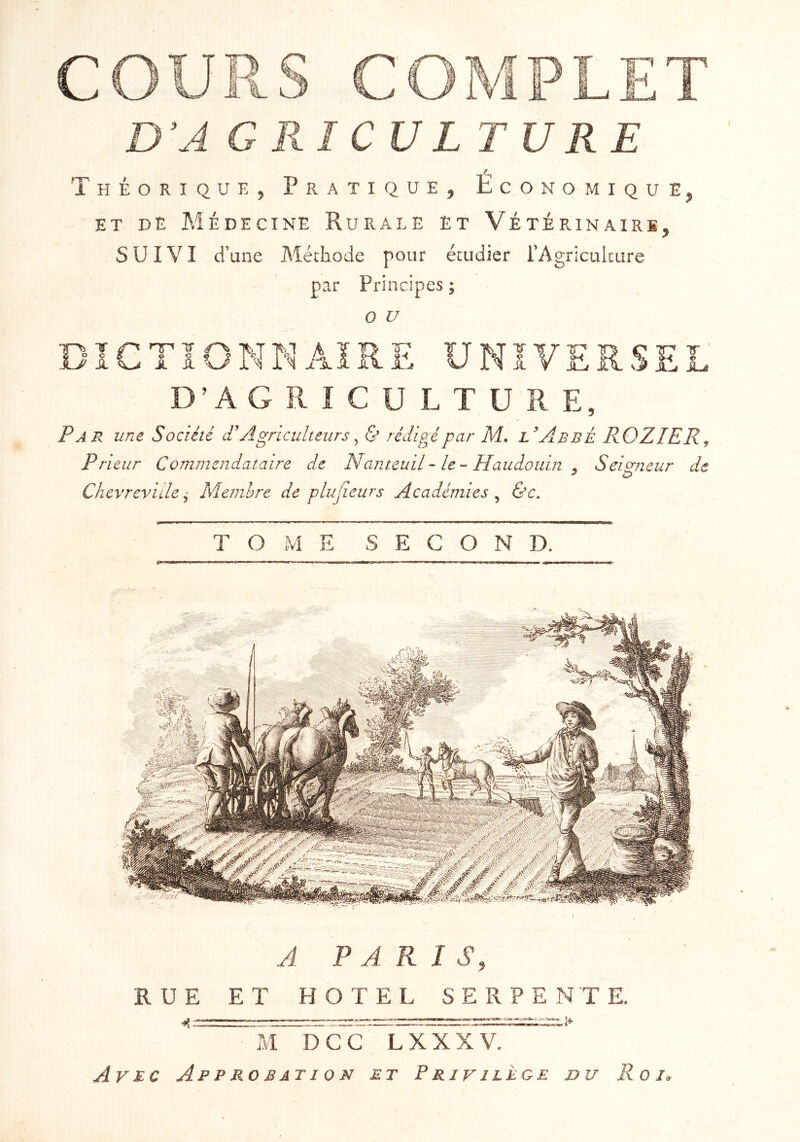 r Théorique 5 Pratique^ Économique^ ET DE Médecine Rurale Et Vétérinaire^ SUIVI d’une Méthode pour étudier l’Agriculture , par Principes ; O U DÏCTÏONNAÏRE UNÏ JL-/ - T e D’A G R I e u L T U R E, Par une Société P Agriculteurs ^ <S’ rédigé par M. l’AbbÈ ROZIER, Prieur Comniendataire de NanteuiL-le-Haudouin , Seigneur de Chevreviile ^ Membre de plujieurs Académies ^ &c. TOME SECOND. A PARIS, RUE ET HOTEL SERPENTE. ^ cc ~lxxxv7~~‘ Avec Approbation et Privilège du Roi.