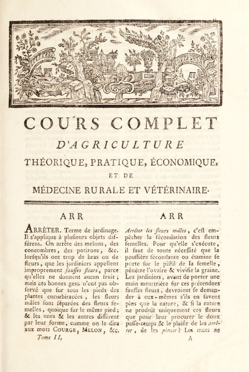 COU'RS COMPLET D’AGRICULTURE THÉORIQUE, PRATIQUE, ÉCONOMIQUE, ET DE MÉDECINE RURALE ET VÉTÉRINAIRE- :i' .wt ■■ J jwf ! 1 ARR ARR A-KRÊTER. Ternie de jardinage, îl s'applique à plufieurs objets clif- férens. On arrête des melons, des concombres , des potirons ^ &c, lorfqu’ils ont trop de bras ou de flçurs 9 qu£ les jardiniers appellent improprement faujfcs Jimrs ^ parce qu’elles ne donnent aucun fruit ; mais ces bonnes gens n’ont pas ob-* ferv.é que fur tous les pieds des plantes cucurbitacces , les fleurs mâles font féparées des fieurs fe- melles , quoique fur le même pied ; & les unes les autres diffèrent par leur forme, comme on le dira aux mots Coürqe^ Melon , Toms Ile [Arrêter les fleurs mâles 9 c^eff em- pocher la fécondation des fleurs femelles. Pour qu’elle s’exécute, il faut de toute néceffité que la. pouffière fécondante ou étamine fe porte fur le piftil de la femelle 9 pénètre Tovaire ôc vivifie la graine. Les jardiniers , avant de porter une main meurtrière fiir ces prétendues fauffes fleurs, devroient fe deman- der à eux- mêmes s’ils en favent pins que la nature, & fi la nature ne produit uniquement ces fleurs que pour leur procurer le doux: paffe-ïeotps & le'plaiiir de les ur , de le,s pincer} Le6 mots 11^ A