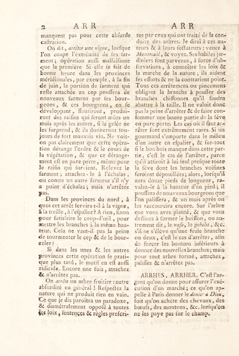 manquent pas pour cette abfurde cadra lion. On dit, arrêter une vigne ^ îorfque Ton coupe rexîréniité de fes far- mens ; opération aiillî malfaifante que la première Si elle fe fait de bonne heure clans les provinces méridionales, par exemple , à la fin de juin 5 la portion de ïarment qui refie attachée au cep pouffera de nouveaux f'armens par les bour- , geons, & ces bourgeons, en fe développant, fleuriront, produi- ront des raifins qui feront mûrs un mois après les autres, fi la gelée ne les fiirprend , & ils donneront tou- jours de fort mauvais vin. Ne voit- on pas clairement que cette opéra- tion dérange Tordre & le cours de la végétation , & que ce dérange- ment efl en pure perte, même pour le raifin qui furvient. Pi^elevez le farnient ; attachez-le à Téclialas , ou contre un autre farmenr s’il n’y a point d’échalas ; mais n’arrêtez pas. Dans les provinces du nord , à quoi cet arrêt fervira-t-il à la vigne, i la treille , à Tefpalier ? A rien, finon pour fatisfaire le coiip-d’œil , pour mettre les branches à la même hau- teur. Cela ne vaiiudl pas la peine de tourmenter le cep ^ de le boiir- â^eler ? Si da ns les unes les autres provinces cette opération fe prati- que plus tard, le motif en efl aufîî ridicule. Encore une fois , attachez n’arrêtez pas» On arrête un arbre fruitier rautre sbfurdité en général 1 Refpeéfez la mature qui ne produit rien en vain, Ce que je dis paroitra un paradoxe, & diameîtaleiîient oppofé k toutes loix J fenteoççs & règles prefçri- tes par ceux c[ui ont traité de la con-^ duite des arbres. Je dirai à ces au- teurs &c à leurs feélateurs : venez à Montreuil J & voyez. Ses habiles jar- diniers font parvenus, à force d’ob- fervatioDs , à connoître les loix & la marche de la nature ; ils aident fes efforts & ne la contrarient point* Tous ces arrêtemens ou piiicemens obligent la branche à pouffer des brandies chiffonnes qiTil faudra abattre à la taille. H ne valoit donc pdS la peine d’arrêter Ôi de faire con- lommer une bonne partie de la fève en pure perte. Les cas où il faut ar- rêter font extrêmement rares. Si un gourmand s’emporte dans le milieu dûin autre en cfpaîier, ëz fur-tout fl le bon bois manque dans cette par- tie, c’eil le cas de l’arrêter, parce qu’il aîîiroit à lui feul prefque toute la fève dont les branches voifines feroient dépouillées; alors, lorfqu’il aura douze pieds de longueur, ra- valez-le à la hauteur d’un pied ; îî pouffera de nouveaux bourgeons que l’on paliffera , & un mois après oii les raccourcira encore. Sur l’arbre que vous avez planté, ôz que vous deüinez à former le buiffon, ou au- trement dit, le vajê', le gobelet, &c, s’il ne s’élève qu’une feule branche ou deux, c’eii le cas d’arrêter, afin de forcer les boutons inférieurs à donner des nouvelles branches; mais pour tout arbre formé, attachez^ paliffez &; n’arrêtez pas* ARRHES , ARRHER. C’effTar- genî qiTon donne pour affurer l’exé- cution d’un marché; ce qu’on ap- pelle à Paris donner le dmkr a Dieu^ foit qu’on achète des chevaux, des bœufs, des moutons, &c. lorfqu’oîi ne les paye pas fur le. cbâmp%