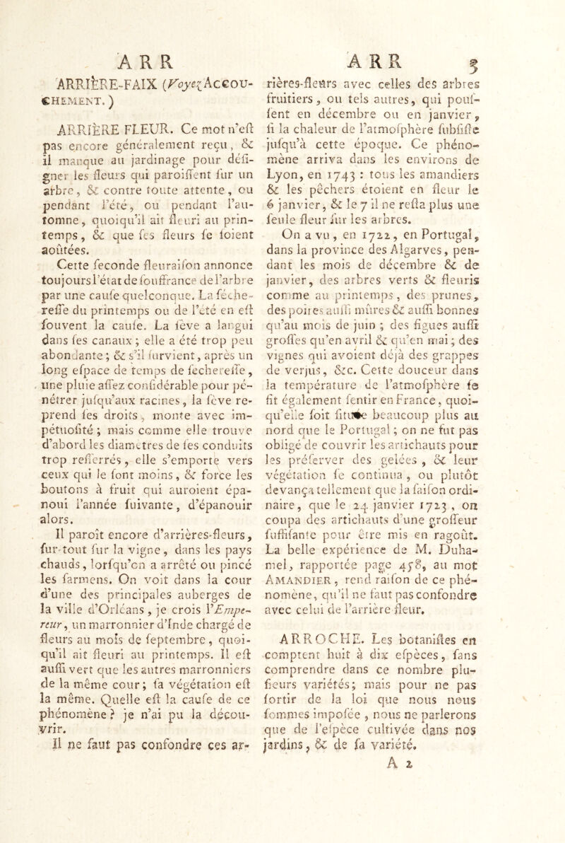 ARBifePÆ-FAIX {FoyeikcCOV- €HEPA£NT. ) ARPü'ÈRE FLEUR. Ce mot iveft pas encore généralement reçu, & ii manque au jardinage pour défi- gner les fîeurs qui paroiflent fur un arbre, $C contre toute attente, ou pendant Tété, eu pendant Fau- îomne, quoiqu’ü air fleuri au prin- temps , & que fes fleurs fe loient aoûtées. Certe fécondé fleiiraifon annonce toujours letat de fouffrance de Farbre par une caufe quelconque. La féche- refle du printemps ou de Fété en efl iouvent la caufe. La fève a langui dans fes canaux ; elle a été trop peu abondante; & s'il lorvient, après un long efpace de temps de fechereile, une pluie affez confidérable pour pé- nétrer jufqifaux racines, la fève re- prend lès droits , monte avec im- pétuoiité ; mais comme elle trouve d’abord les diamètres de fes conduits trop reflèrrés, elle s’emporte vers ceux qui le font moins, & force les boutons à fruit qui auroient épa- noui Fannée fuivante, d’épanouir alors. Il paroit encore d’arrières-fleurs, fur^îout fur la vigne, dans les pays chauds, lorfqu’cn a arrêté ou pincé les farmens. On voit dans la cour d’une des principales auberges de la ville d’Orléans, je crois VEmpz-^ rtur ^ un marronnier d’Inde chargé de fleurs au mîOÎs de feptembre, quoi- qu’il ait fleuri au printemps. 11 efl aufi vert cTue les autres marronniers de la même cour; fa végétation ef la même. Quelle efl la caufe de ce phénomène ? je n’ai pu la déçou- .¥rir. ii ne faut pas confondre ces ar- rièreS'fleblrs avec celles des arbres fruitiers, ou tels autres, qui pouR lent en décembre ou en janvier ^ ii la chaleur de Fatmolphère fubfif e jiifqii’à cette époque. Ce phéno- mène arriva dans les environs de Lyon, en 1743 : tous les amandiers les pêchers étoierit en fleur le é janvier, & le 7 il ne relia plus une feule fleur iur les arbres. On a vu , en 1712, en Portugal, dans la province des Algarves , pen- dant les mois de décembre èc de janvier, des arbres verts & fleuris comme au ptinienips, des prunes, des poires aiiifi mûres & aiilTi bonnes qu’au mois de juin ; des figues aufli grofles qu’en avril & qu’en mai ; des vignes qui avoienî déjà des grappes de verjus, &c. Cette douceur dans la température de l’atmofphère te fit égalem.ent fentir en France, quoi- qu’elle foit fitiiée beaucoup plus au nord que le Portugal ; on ne fut pas obligé de couvrir les anichaiiîs pour les préferver des gelées , de leur végétation fe continua , ou plutôt devança tellement crue lafaifon ordi- naire, que le 24 janvier 1713 , on coupa des artichauts d’une groffeur fuflifanîe pour eire mis en ragoût. La belle expérience de Pvl. Duha- meU rapportée page 478, au mot Amandier , rend raifon de ce phé- nomène, qiFil ne faut pas confondre avec celui de Farrière fleur, ARROCHE. Les botanifles en comptent huit à dix efpèces, fans comprendre clans ce nombre piu- fieurs variétés; mais pour ne pas fortir de la loi que nous nous fommes impolée , nous ne parlerons que de i’efpèce cultivée dans nos jardins ^ & de ià variété. A 2.