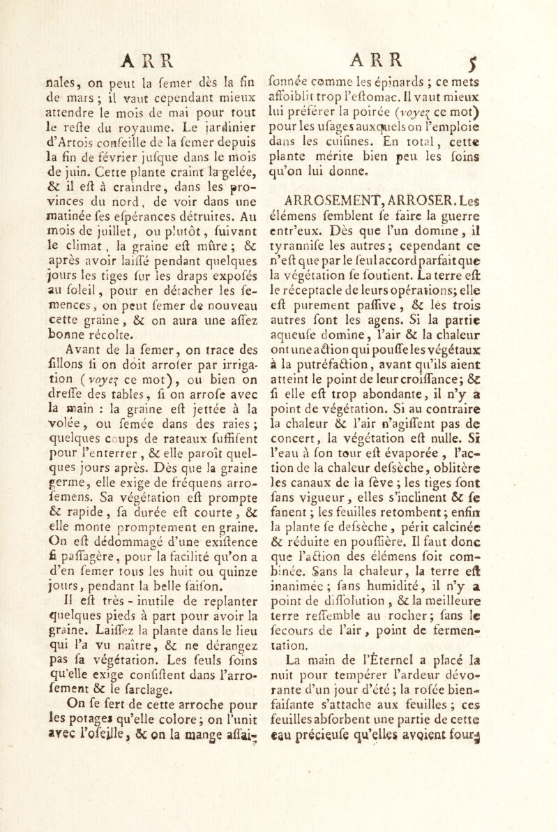 naîes, on peut la femer dès la fin de mars ; il vaut cependant mieux attendre le mois de mai pour tout le refle du royaume. Le jardinier d’Artois confeille de la femer depuis la fin de février jufque dans le liiois de juin. Cette plante craint la^gelée, & il eü à craindre, dans les pro- vinces du nord, de voir dans une matinée fes efpéranccs détruites. Au mois de juillet, ou plutôt, fuivant le climat, la graine eil mûre ; & après avoir laiiTé pendant quelques jours les tiges fur les draps expofés au foleil, pour en détacher les fe- mences, on peut femer de nouveau cette graine, & on aura une affez bonne récolte. Avant de la femer, on trace des filions il on doit arroler par irriga- tion (vûye:{ ce mot), ou bien on dreffe des tables, fi on arrofe avec la main : la graine efl jettée à la volée, ou femée dans des raies ; quelques coups de rateaux fuffifent pour l’enterrer , & elle paroît quel- ques jours après. Dès que la graine germe, elle exige de fréquens arro- feniens. Sa végétation efl prompte 6z rapide, fa durée efl courte, ôc elle monte promptement en graine. On efl dédommagé d’une exiflence fi pafTagère, pour la facilité qu’on a d’en femer tous les huit ou quinze jours, pendant la belle faifon. Il efl très - inutile de replanter quelques pieds à part pour avoir la graine. LaifTez la plante dans le lieu qui l’a vu naître, & ne dérangez pas fa végétation. Les feuls foins qu elle exige confiflent dans l’arro- fement & le farclage. On fe fert de cette arroche pour les potages qu’elle colore; on runit arec Lofeillej & on la mange affai- fonnée comme les épinards ; ce mets alFoiblit trop l’eflomac. il vaut mieux lui préférer la poirée (roje^ ce mot) pour les iifages auxquels on l’emploie dans les cuifines. En total, cette plante mérite bien peu les foins qu’on lui donne. ARROSEMENT, ARROSER. Les élémens femblent fe faire la guerre entr’eux. Dès que l’un domine, i! tyrannife les autres; cependant ce n’ed que par le feulaccordparfaitque la végétation fe foutient. La terre efl le réceptacle de leurs opérations; elle efl purement paflive , êc lés trois autres font les agens. Si la partie aqueufe domine, l’air ÔC la chaleur ont une aéfion qui pouffe les végétaux à la putréfaélion, avant qu’ils aient atteint le point de leur croiffance; ÔC fl elle eft trop abondante, il n’y a point de végétation. Si au contraire la chaleur 6c l’air n’agiffent pas de concert, la végétation eff nulle. Si l’eau à Ton tour eff évaporée , l’ac-® tion de la chaleur defsèche, oblitère les canaux de la fève ; les tiges font fans vigueur, elles s’inclinent ôc fe fanent ; les feuilles retombent ; enfin la plante fe defsèche, périt calcinée ôc réduite en poufiière. Il faut donc que l’aèlion des élémens foit com- binée. Sans la chaleur, la terre eff inanimée; fans humidité, il n’y a point de diffblution , &îa meilleure terre reffemble au rocher; fans le fecours de l’air, point de fermen- tation. La main de rÉternel a placé la nuit pour tempérer l’ardeur dévo- rante d’un jour d’été ; la rofée bien-» faifante s’attache aux feuilles ; ces feuilles abforbent une partie de cette précÎQufe qu’elles avpient fou^i