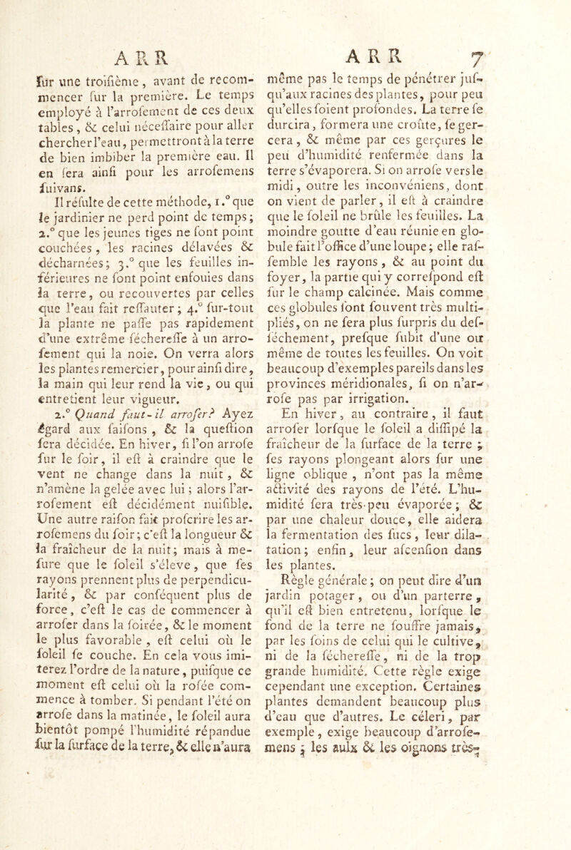 Tur une troîfiènie , avant de recom- mencer fur la première. Le temps employé à rarroieinent de ces deux tables , 6c celui néceilaire pour aller chercher l’eau, permettront à la terre de bien imbiber la première eau. Il en fera ainfi pour les arrofemens fui van s. Il réfulte de cette méthode, ique le jardinier ne perd point de temps; 2.^^ que les jeunes tiges ne font point couchées , les racines délavées & décharnées; 3.° que les feuilles in- férieures ne font point enfouies dans la terre, ou recouvertes par celles C[ue l’eau fait relTauter ; 4.^^ fur-tout la plante ne pafTe pas rapidement d’une extrême féchereiTc à un arro- fcmeiit qui la noie. On verra alors les planîesremercier, pourainfidire, la main qui leur rend la vie, ou qui entretient leur vigueur. 7.^^ Quand faut--il arrofer? Ayez égard aux faifons , êc la qiieflion fera décidée. En hiver, lil’on arrofe fur le foir, il efl à craindre que le vent ne change dans la nuit, n’amène la gelée avec lui ; alors Far- rofement efl décidément nuifible. Une autre raifon fak proferire les ar- rofemens du foir; c’eil la longueur & la fraîcheur de la nuit; mais à me- fure que le foleil s’élève, que fes rayons prennent plus de perpendicu- larité , & par conféquent plus de force, c’efl le cas de commencer à arrofer dans la foirée, & le moment îe plus favorable , eft celui ou le foleil fe couche. En cela vous imi- terez l’ordre de la nature, puifque ce moment eft celui où la rofée com- mence à tomber. Si pendant l’été on arrofe dans la matinée, îe foleil aura bientôt pompé Fhumidîté répandue fur la furface de la terre^ &: elle u aura même pas îe temps de pénétrer juf- qu’aux racines des plantes, pour peu qu’elles foient profondes. La terre fe durcira, formera une croûte, fe ger- cera , & même par ces gerçures le peu d’humidité renfermée dans la terre s’évaporera. Si on arrofe vers le midi, outre les inconvéniens, dont on vient de parler, il eÛ à craindre que le foleil ne brûle les feuilles. La moindre goutte d’eau réunie en glo- bule fait l’office d’une loupe ; elle raf- femble les rayons, & au point du foyer, la partie qui y correfpond efl fur le champ calcinée. Mais comme ces globules font foiivent très multi- pliés, on ne fera plus furpris du def- iéchemenr, prefque fubit d’une oit même de toutes les feuilles. On voit beaucoup d’exemples pareils dans les provinces méridionales, fi on n’ar-^ rofe pas par irrigation. En hiver, au contraire , il faut arrofer lorfque le foleil a diffipé la fraîcheur de la furface de la terre ; fes rayons plongeant alors fur une ligne oblique , n’ont pas la même adfivité des rayons de l’été. L’hu- midité fera très-peu évaporée; & par une chaleur douce, elle aidera la fermentation des fucs, leur dila- tation ; enfin, leur afcenfion dans les plantes. Règle générale ; on peut dire d^un jardin potager, ou d’un parterre, qu’il eû bien entretenu, lorfque le fond de la terre ne foudre jamais ^ par les foins de celui qui le cultive, ni de la féchereffe, ni de la trop grande humidité. Cette règle exige cependant une exception. Certaines plantes demandent beaucoup plus d’eau que d’autres. Le céleri, par exemple, exige beaucoup d’arrofe- mens \ ies aulx & les oignons