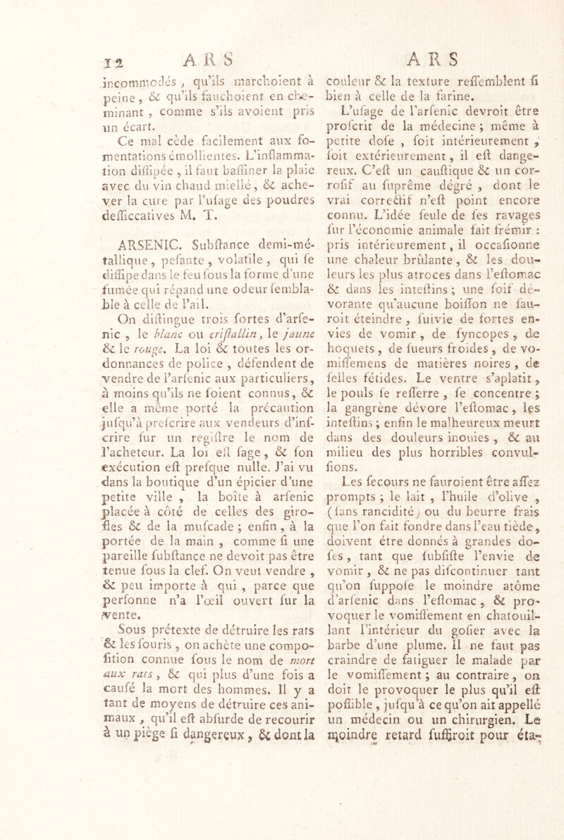 15- A R s an CO mm O dé s , qu’ils marclioient à peine, & qu’ils fauchoient en che- minant , comme s’ils avoient pris un écart. Ce mai cède facilement aux fo- îuentaîions émollientes. L’inflamma- tion difflpée 5 il faut badiner la plaie avec du via chaud miellc, & ache- ver la cure par Tulage des poudres defliccaîives M. T. ARSENIC. Siîbflance demi-mé- tallique, pefante , volatile, qui fe diflipe dans le feu fous la forme d une fumée qui répand une odeur (embla- ble à celle de l’ail. On difliimue trois fortes d’arfe- lîic 5 le blanc ou cnflalLin y le jaune & le rouge, La loi & toutes les or- donnances de police , défendent de vendre de l’arlenic aux particuliers, à moins qu’ils ne foient connus, & elle a même porté la précaution jufqu’à preferire aux vendeurs d’inf- crire fur un regiflre le nom de Faciieteiir. La loi efl fage , & fon exécution efl prelque nulle. J’ai vu dans la boutique d’un épicier d’une petite ville , la boite à arfenic placée à côté de celles des giro- fles & de la mufeade ; eniin , à la portée de la main , comme fl une pareille fubflance ne devoit pas être tenue fous la clef. On veut vendre , peu importe à qui , parce que perfonne n’a i’œil ouvert lur la rvenîe. Sous prétexte de détruire les rats & les fouris, on achète une compo- fitîon connue fous le nom de riiort aux rats , & qui plus d’une fois a caufé la mort des hommes. il y a tant de moyens de détruire ces ani- maux qu’il efl: abfurde de recourir à un piège fi dpgeréux ^ dont la A R S couleur & la texture reffemblent ü bien à celle de la farine. L’ufage de Farfenic devroit être prolcrit de la médecine ; même à petite dofe , foit intérieurement y ioit extérieurement, il efl; dange- reux. C’efl; un cauftique & un cor» rofif au fuprême dégré , dont le vrai correèflf n’efl: point encore connu. L’idée feule de fes ravages lur l’économie animale lait frémir : pris intérieurement » il occafionne une chaleur brûlante, & les dou- leurs les plus atroces dans l’eftomac & dans les intellins ; une foif dé- vorante qu’aucune boiflon ne iau- roit éteindre , fut vie de fortes en- vies de vomir , de fyncopes , de hoquets , de fueurs froides , de vo- milTemens de matières noires , de feiles fétides. Le ventre s’aplatit ^ le pouls fe reflerre , fe concentre ; la gangrène dévore l’eflomac, les inîeflins ; enfin le malheureux meurt dans des douleurs inouïes , &c au milieu des plus horribles convul- fions. Les fecours ne fauroient être affez prompts ; le lait , l’huile d’olive , (lans ranciditéj ou du beurre frais que l’on fait fondre dans l’eau tiède ^ doivent être donnés à grandes do- fes 5 tant que fubflfle l’envie de vomir , & ne pas difconîinucr tant qu’on fuppofe le moindre atome d’arfenic dans l’eflomac , & voqiier le vomiflêment en chatouil- lant i’intérieiir du gofier avec la barbe d’une plume, il ne faut pas craindre de fatiguer le malade par le vomiffement ; au contraire, on doit le provoquer le plus qu’il efl poflible , jufqu’à ce qu’on ait appellé un médecin ou un chirurgien. Le iqpjndre retard fuffiroiî pour éta«