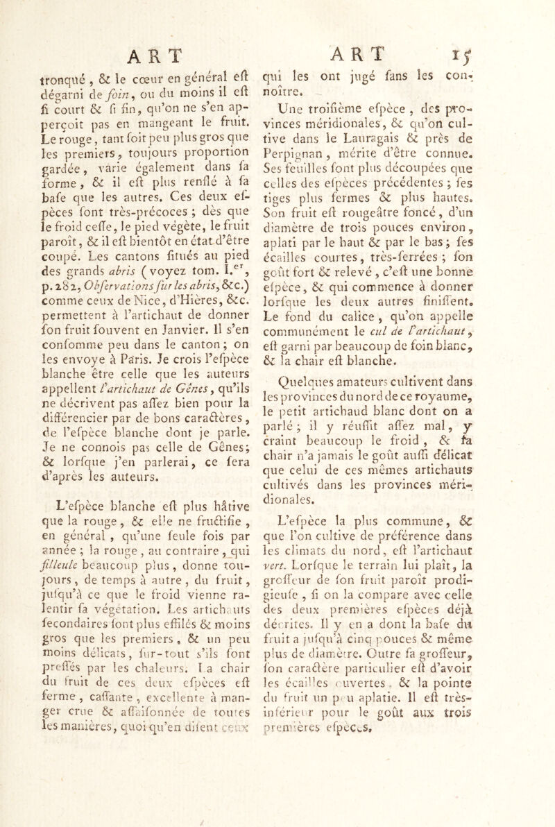 tronqué , & le cœur en général eft dégarni de foln^ ou du moins il efl Ü court & fl fin J qidon ne s’en ap- perçoit pas en mangeant le fruit. Le rouge, tant foir peu plus gros que les premiers^ toujours proportion gardée, varie également dans fa forme , & il efl plus renflé à fa bafe que les autres. Ces deux ef- pèces font très-précoces ; dès que le froid cefTe, le pied végète, le fruit paroit 5 & il eft bientôt en état d’être coupé. Les cantons fitiiés au pied des grands ai>rls (voyez tom. p.lSi, Obfcrvatlons Jür Us abris comme ceux de Nice, d’Hières, &c. permettent à l’artichaut de donner fon fruit fouvent en Janvier. Il s’en confomme peu dans le canton; on les envoyé à Paris. Je crois l’efpèce blanche être celle que les auteurs appellent rartichaut de Gènes y qu’ils ne décrivent pas affez bien pour la différencier par de bons caraèfères, de i’efpèce blanche dont je parle. Je ne connois pas celle de Gênes; & lorfque j’en parlerai, ce fera d’après les auteurs. L’efpèce blanche efl* plus hâtive que la ronge, &c elle ne fruèlifie , en général , qu’une feule fois par année ; la rouge , au contraire j_qui filleule beaucoup plus, donne tou- jours , de temps à autre , du fruit, jiiiqu’â ce que le froid vienne ra- lentir fa végétation. Les arîichc.uts lecondaires (ont plus effilés & moins gros que les premiers, & un peu moins délicats, fur-tout s’ils font preiTés par les chaleurs; La chair du truiî de ces deux efpèces eff ferme , caffante , excellente à man- ger crue & affaifonnée de toutes les manières, quoi qu’en dilent ceux qui les ont jugé fans les con-; noître. Une troifième efpèce , des pi'O-* vinces méridionales, & qu’on cul- tive dans le Lauragais & près de Perpignan , mérite d’être connue. Ses feuilles font plus découpées que celles des eipèces précédentes ; fes tiges plus fermes ck plus hauteso Son fruit eff rougeâtre foncé, d’un diamètre de trois pouces environ, aplati par le haut & par le bas; fes écailles courtes, très-ferrées ; fon goût fort & relevé , c’eff une bonne efpèce, & qui commence à donner lorfque les deux autres hniffente Le fond du calice , qu’on appelle communément le cul de Cartichaut ^ eft garni par beaucoup de foin blanc5 ôc la chair eff blanche. Quelques amateurs cultivent dans les provinces du nord de ce royaume, le petit arîichaud blanc dont on a parlé ; il y réuiüî affez mal, y craint beaucoup le froid , & fa chair n’a jamais le goût auffi cféÜcaî que celui de ces mêmes artichauts cultivés dans les provinces méri« dionales. L’efpèce la plus commune, & que l’on cultive de préférence dans les climats du nord, eff l’artichaut vert. Lorfque le terrain lui plan, la greffeur de fon fruit paroît prodi- gieufe , il on la compare avec celle des deux premières efpèces déjà dérrites. 11 y en a dont la bafe du fruit a jufqu'à cinq pouces & même plus de diamècre. Outre fa groffeiir, fon caradère particulier eff d’avoir les écailles ouvertes. & la pointe du fruit un pdi aplatie. Il eff très- inferieur pour le goût aux trois premières efpéCwS»