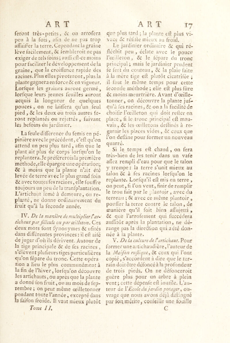 feront très‘petits, & on arrofera peu à la fois , afin de ne pas trop affaif er ia terre. Cependant la graine lève facilement, & iembleroiî ne pas exiger de tels foins ; aulTi efl-ce moins pour faciliter le développement de ia graine, que ia croiffance rapide des racines. Plus elles pivoteront, plus la |)lantegagneraenforce& en vigueur. Lorfqu e les graines auront germé, lorlque leurs jeunes feuilles auront acquis la longueur de quelques pouces , on ne iaiffera qu’un feu! pied, 5c les deux ou trois autres fe- ront replantés ou rejeîtés , fuivant les befoins du jardinier. La feule diiférence du femis en pé^ piîiière avec le précédent, c’efl qu’on attend un peu plus tard, afin que le plant ait plus de corps lorfqii’on le replantera. Je préféreroisla première méthode,elle épargne une opération; 5c à moins que la plante n’ait été levée de terre avec le plus grand foin 5c avec toutes fes racines, elle fouffre toujours un peu de la tranfplanîaîion, L’artichaiit iemé à demeure, ou re- planté, ne donne ordinairement du triiit qu’à la fécondé année. IV. De la maniéré de multiplier Tar^ îichaut par filleule ou par œilleton^, Ces deux mots font fynonymes & ufités dans difiérentes provinces : ü eft aifé déjuger d’oii iis dérivent. Autour de la tige principale & de fes racines , s’élèvent pluheurs tiges particulières qu’on fépare du tronc. Cette opéra tion a lieu le plus communément à la fin de l’hiver, lorfqifon découvre les artichauts, ou après que la plante a donné ion fruit, ou au mois de fep- tembre; on peut même œdietonner pendant toute l’année, excepté dans la faifon froide. Il vaut mieux plutôt Tome //s que plus tard ; la plante eft plus vi- vace ôc réfifte mieux au froid. Le jardinier ordinaire & qui ré- fléchit peu , éclate avec le pouce l’œilieron , & le iépare du tronc principal ; mais le jardinier prudent fe fert du couteau, & la plaie faite à ia mère tige eft plutôt eicatrifée ; il faut le meSme temps pour cette fécondé méthode ; elle eft plus (ûre & moins meurtrière. Avant d’œille® tonner, on découvre la plante jiif* qu’à fes racines, & on a la facilité de choiiir l’œilleton qifî doit relier ea place , fl le tronc principal eft mau- vais , & les œilletons deitinés à re- garnir les places vides, & ceux que l’on deftine pour former un nouveau qiiarré. Si le temps eft chaud , on fera très-bien de les tenir dans un vafe allez rempli d’eau pour que le talon y trempe : la terre s’unit mieux au talon &: à fes racines loriqu’on le replante. Lorfqii’il eft mis en terre , on peut,! l’on veut, finir de remplir le trou fait par le plantoir , avec du terreau ; & avec ce même plantoir ^ pouffer la terre contre le talon , de manière qu’il foiî bien airiijetti ,, 5c que Farrofement qui fuccédera aufiitôt après la plantation, ne dé- range pas la direftion qui a été don- née à la plante. V. De la culture de Ü artichaut. Pour former une artichaudière, Fauteur de la- Maifon ruflique^ dc ceux qui Font copié, s’accordent à dire que le ter- rain doit être défoncé à la profondeur de trois pieds» On ne défonceroit guère plus pour un arbre à plein vent ; ceîîe dépenfe eft inutile. L au- teur de VEcole du jardin potager ^ vrage que? nous avons déjà diftingiié par ion mérite J coiifeilie une foailfo G