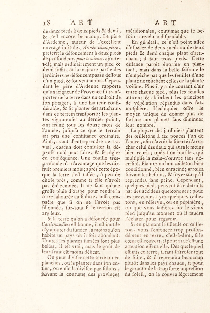 de deux pieds à deux pieds & demi, ^ c’efl encore beaucoup. Le père d’Ardenne, auteur de l’excelient ouvrage intitulé , jinnec champêtre , prefcnt le défoncemenî à deux pieds de pr ofondeu r, pour le mieux, aj o u te- t-il; mais ordinairement un pied 5^ demi fiifFit, la majeure partie des iardiniersne défoncentpasau defTous d’un pied, & fouvent moins. Cepen- dant le père d’Ardenne rapporte <|u’unfeigneur de Provence fit iranf- porter de la terre dans un endroit de fon potager, à une hauteur confi- dérable, & fit planter des artichauts dans ce terrein tranfporté : les plan- tes vîgoureiifes au dernier point, ont fruité tous les douze mois de Tannée, jiifqu’à ce que le terrain ait pris une confifiance ordinaire. Ainfi, avant d’entreprendre ce tra- vail , cbacim doit confulter la dé- penfe qu’il peut faire, & fe régler en conféquence. Une fouille très- profonde n’a d’avantage que les dix- huit premiers mois ; après cette épo- que la terre s’eil taffée , à peu de chofe près, comme fi elle n’avoit pas été remuée. Il ne faut qu’une groffe pluie d’orage pour rendre la terre labourée aufii dure, aufii com- pacte que fi on ne Tavoit pas fillonnée, fur-tout fi le terrain efi: îmgiîeux. Si la terre qu’on a défoncée pour Vartichaudikretû bonne, il efi: inutile d’y ajouter du fumier , à moins qu’on habite un pays oii il ioit abondant. Toutes les plantes fumées font plus belles, il efi vrai, mais le goût de leur fruit efi: moins délicat. On peut divifer cette terre ou en planches, ou là planter dans fon en- tier, ou enfin la divifer par filions , fevant la couuunç des proviace^ méridionales, coutumes que le be- ioin a rendu indifpenfablc. En général, ce n’efi: point afiTez d’efpacer de deux pieds ou de deux pieds & demi chaque plant d’arti- chaut ; il faut trois pieds. Cette difiance paroît énorme en plan- tant 5 mais dans la belle faifon elle n’empêche pas que les feuilles d’une plante ne touchent celles de la plante voifine. Plus il y a de courant d’air entre chaque pied, plus les feuilles attirent dc abforbent les principes de végétation répandus dans l’at- mofphère. L’échiquier offre le moyen unique de donner plus de furface aux plantes fans diminuer leur nombre. La plupart des jardiniers plantent des œilletons à fix pouces Tim de Tautre, afin d’avoir la liberté d’arra- cher celui des deux qui aura le moins bien repris ; opération inutile , qui multiplie la main-d’œuvre fans né- ceffité. Plantez un bon œilleton bien conditionné , bien enraciné; arrofez fuivantles befoins, ôcfoyez sûr qu’il reprendra fans peine. Cependant, quelques pieds peuvent être détruits par des accidens quelconques : pour les prévenir, ayez quelques œille- tons , en réferve , ou en pépinière ^ ou que vous laifferez fur le vieux pied jüfqu’au moment oii il faudra Téclater pour regarnir. Si en plantant la filleule ou œille- ton 3 vous l’enfoncez trop profon- dément en terre , c’efi-à-dire, fi le cœurefr couvert, il pourrit ;c’efi:une attention efîentielle. Dès que le pied efi: riijs en terre, il faut Tarrofer tout de fuite; il reprendra beaucoup plutôt dans les pays chauds, fi pour; le garantir de la trop forte impreffion du foleil^ on fo couvre légèrement