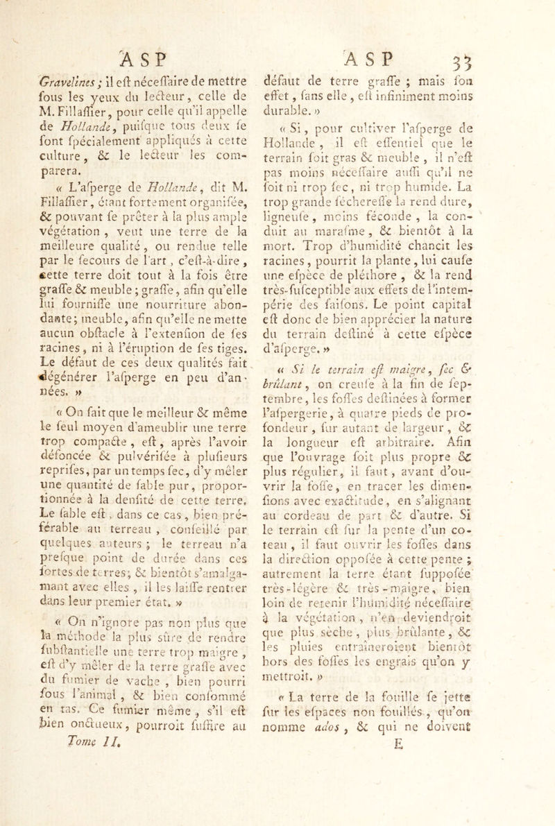 Gravelines ; il efl: nécefTaire de mettre fous les yeux du leéleur, celle de M. Fllîaffier, pour celle qu’il appelle de Hollande^ puifque tous deux fe font fpéclalement appliqués ù ceîîe culture, le ledeur les com- parera. « L’afperge de Hollande^ dit M. Fîllafîier, ctant fortement organifée, & pouvant fe prêter à la plus ample végétation , veut une terre de la meilleure qualité 9 ou rendue telle par le fecoiirs de l’art, c’ed-à-dire, cette terre doit tout à la fois être graffe & meuble ; grade 9 afin qu’elle lui fournifie une nourriture abon- dai^te ; meuble, afin qu’elle ne mette aucun obdacle à l’extenuon de fes racines, ni à l’éruption de fes tiges. Le défaut de ces deux qualités fait, dégénérer l’afperge en peu d’an^ nées. » a On fait que le meilleur & même le ieul moyen d’ameublir une terre trop compadle , efl: 9 après l’avoir défoncée &L pulvérifée à plufieurs reprifes, par un temps fec, d’y mêler une quantité de fable pur, propor- tionnée à la denfité de cette terre, Le labié eft, dans ce cas, bien pré- férable au terreau , confeillé par quelques auteurs ; le terreau n’a prefque point de durée dans ces ïortes de terres; & bientôt s’amab^a- niant avec elles , il les laiiTe rentrer dans leur premier état. <( On n’ignore pas non plus que la méthode la plus sûre de rendre fubüariîieile une terre trop rriaigre , cft d’y mêler de la terre grade avec du fumier de vache , bien pourri fous 1 animai , & bien confommé en tas. Ce fumier même ^ s’il ed liien ondueux, pourroit fufrlre au To/ne //, défaut de terre grade ; mais fou effet 9 fans elle , ed infiniment moins durable. » (( Si 9 pour cultiver l’afperge de Fîollande , il ed eiTeniiel que le terrain foit gras & meuble , il n’ed: pas moins néceiTaire audi qu’il ne ibit ni trop fcc, ni trop humide. La trop grande féchereiTe la rend dure, îigneuie , moins féconde , la con- duit au marafme , & bientôt à la mort. Trop d’humidité chancit les racines , pourrit la plante , lui caufe une efpèce de pléthore , & la rend trèsTufceptible aux effets delmtem- périe des faifons. Le point capital ed donc de bien apprécier la nature du terrain deiliné à cette efpèce d’afperge, » « Si U terrain ejl maigre, fcc & hrfilant ^ on creiûè à la fin de fep- îembre, les foffes deffinées à former i’afpergerie 9 à quatre pieds de pro- fondeur 9 fur autant de largeur , ÔC la longueur efl arbitraire. Afin que l’ouvrage foit plus propre & plus régulier, il faut, avant d’ou- vrir la foffe, en tracer les dinien- fions avec exacfltiide, en s’alignant au cordeau de part & d’autre. Si le terrain iû fur la pente d’un co- teau 9 il faut ouvrir les foffes dans la diredîon oppofée à çetîe pence ; autrement la terre étant fuppofée' très-légère très -maistre, bien loin de retenir l’humidité néceffilre Û la végétation , n’en deviendroit que plus sèche, plus brûlante, &c les pluies entraiaeroient bieniôt hors des foffes les engrais qu’on y met Croit, d e La terre de la fouille fe jette fur fes efpaces non fouillés , qu’on nomme ados j Ôc qui ne doivcat E