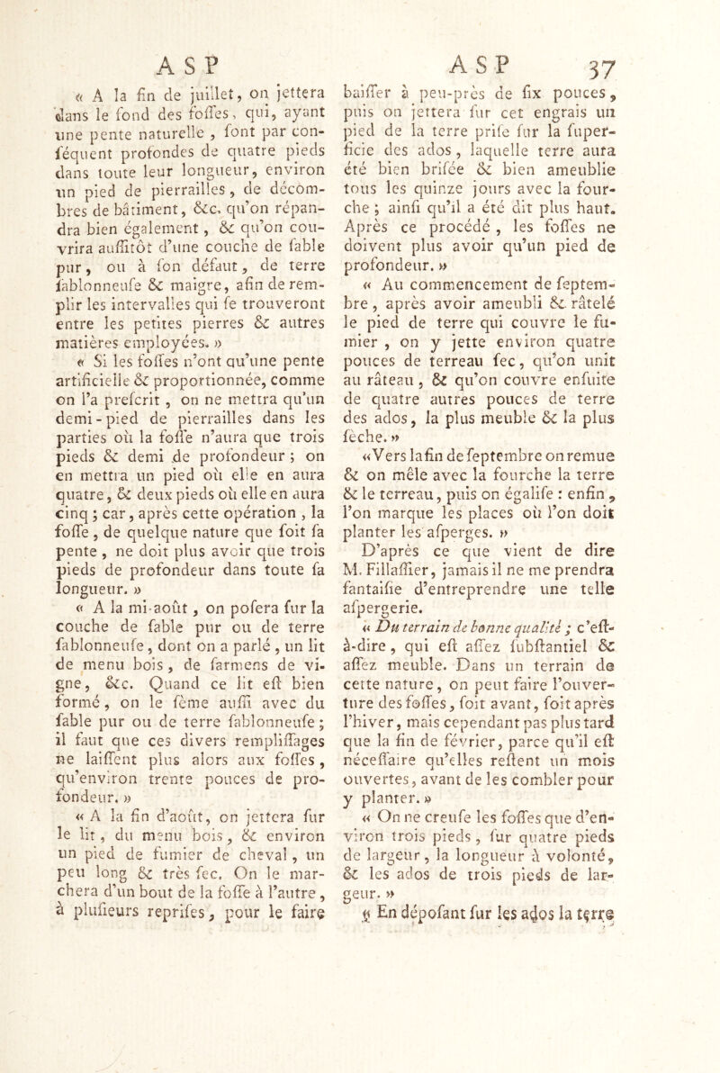 « A îa fin de jiulleî, on jettera dans le fond des fofies, qni, ayant line pente naturelle , font par con- léquent profondes de cuatre pieds dans toute leur longueur, environ un pied de pierrailles , de décom- bres de bâtiment, qu’on répan- dra bien également, 6c qu’on cou- vrira aufiitôt d’une couche de fable pur, ou à fon défaut, de terre iablonneufe 6c maigre, afin de rem- plir les intervalles qui fe trouveront entre les petites pierres 6c autres matières employées. » t( Si les fofies n’ont qu’une pente artificielie 6c proportionnée, comme on l’a prefcrit, on ne mettra qifun demi-pied de pierrailles dans les parties où la fofle n’aura que trois pieds 6c demi de profondeur ; on en mettra un pied où elle en aura quatre, 6c deux pieds où elle en aura cinq ; car, après cette opération , la fofle, de quelque nature que foit fa pente , ne doit plus avoir que trois pieds de profondeur dans toute fa longueur. » A la mi-août, on pofera fur la couche de fable pur ou de terre fablonneufe, dont on a parlé , un lit de menu bois , de farmens de vi- gne, 6ic. Quand ce lit efl bien formé, on le fème aufii avec du fable pur ou de terre fablonneufe ; il faut que ces divers rempliffages ne laifTent plus alors aux fofîes , qu’envîron trente pouces de pro- fondeur. » « A la fin d’août, on jettera fur le lit, du menu bois, & environ un pied de fumier de cheval , un peu long 6c très fec. On le mar- chera d’un bout de la fofTe à l’autre , à plufieurs reprifes, pour le faire baifTer à peu-près de fix pouces, puis on jettera fur cet engrais uii pied de la terre prife fur la fuper- ficie des ados, laquelle terre aura été bien brifée 6c bien ameublie tous les quinze jours avec la four- che 5 ainfi qu’il a été dit plus haut» Après ce procédé , les fofies ne doivent plus avoir qu’un pied de profondeur. » a Au commencement de feptem- bre , après avoir ameubli &. râtelé le pied de terre qui couvre le fu- mier , on y jette environ quatre pouces de terreau fec, qu’on unit au râteau, & qu’on couvre enfuife de quatre autres pouces de terre des ados, la plus meuble 6c la plus fèche. » «Vers lafin defeptembre on remue 6c on mêle avec la fourche la terre 6c le terreau, puis on égalife r enfin ^ l’on marque les places où l’on doit planter les'afperges. D’après ce que vient de dire M. Fîllaffier, jamais il ne me prendra fantaifie d’entreprendre une telle afpergerie. « Du terrain de bonne qualité ; c’efl- à«dire, qui efl; allez fubftantiel 6c aflfez meuble. Dans un terrain de cette nature, on peut faire l’ouver- ture des fofies, foit avant, foit après rhiver, mais cependant pas plus tard que la fin de février, parce qu’il efl néceffaire qu’elles refient un mois ouvertes, avant de les combler pour y planter. » « On ne creufe les fofies que d’en- viron trois pieds, fur quatre pieds de largeur, la longueur a volonté, 6c les ados de trois pieds de iar- geur. » En dépofant fur les a4QS la tfrre