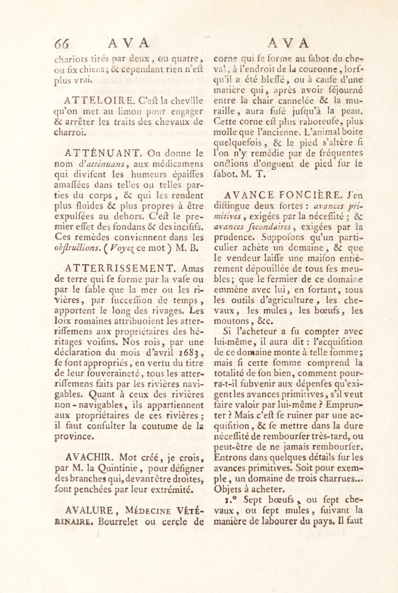 chariots tirés par deux, ou quatre, ou üx chiens ; oC cependant rien n’efl plus vrai. ATTELOIRE. Ceftla cheville qu’on met au limon pour engager éc arrêter les traits des chevaux de charroi. ATTÉNUANT, On donne le nom (ïatiénuansy aux médicamens qui divifent les humeurs épaiffes amaflées dans telles ou telles par- ties du corps , & qui les rendent plus fluides & plus propres à être expulfées au dehors. C’e/1 le pre- mier efFet des fondans &c desincififs. Ces remèdes conviennent dans les ohJlruBions, ( Voye\^ ce mot ) M. B, ATTERRISSEMENT. Amas de terre qui fe forme par la vafe ou par le fable que la mer ou les ri- vières, par fuccellion de temps, apportent le long des rivages. Les loix romaines attribuoient les atter- rifîèmens aux propriétaires des hé- ritages voifins. Nos rois, par une déclaration du mois d’avril 1683, fe font appropriés, en vertu du titre de leur fouveraineté, tous les atter- riffemens faits par les rivières navi- gables. Quant à ceux des rivières iton - navigables, ils appartiennent aux propriétaires de ces rivières ; il faut confulter la coutume de la province. AVACHIR. Mot créé, je crois, par M. la Quintinie, pour défigner des branches qui, devanrêtre droites, font penchées par leur extrémité. ÂVALURE, Médecine Véte- EiNAiRE, Bourrelet ou cercle de corne qui le forme au fabot du che- val, à l’eridroit de la couronne , iorf- qu’il a été bleffé, ou à caufe d’une matière qui, après avoir féjourné entre la chair cannelée & la mu- raille , aura fufé jufqii’à la peau. Cette corne eft plus raboteufe, plus molle que l’ancienne. L’animal boite quelquefois , bl le pied s’altère (î Fon n’y remédie par de fréquentes onêlions d’onguent de pied fur le fabot. M. T. AVANCE FONCIÈRE. J'en diftingue deux fortes : avances pri- mitives , exigées par la nécefTité ; & avances fecondaires , exigées par la prudence. Suppofons qu’un parti- culier achète un domaine, 6c que le vendeur laifîe une maifon entiè- rement dépouillée de tous fes meu- bles; que le fermier de ce domaine emmène avec lui, en fortant, tous les outils d’agriculture, les che- vaux , les mules, les bœufs, les moutons, &c. Si l’acheteur a fu compter avec lui-même, il aura dit : Facquifition de ce doraaine monte à telle fomme ; mais fi cette fomme comprend la totalité de fon bien, comment pour- ra-î-il fubvenir aux dépenfes qu’exi- gent les avances primitives, s’il veut faire valoir par lui-même ? Emprun- ter ? Mais c’efl fe ruiner par une ac- quifition, 6c fe mettre dans la dure nécefîité de rembourfer très-tard, ou peut-être de ne jamais rembourfer. Entrons dans quelques détails fur les avances primitives. Soit pour exem- ple , un domaine de trois charrues... Objets à acheter. I.® Sept bœufs ou fept che- vaux , ou fept mules, fuivant la manière de labourer du pays. Il faut