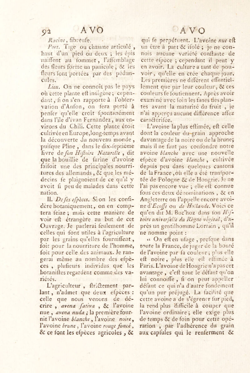 , fîbreufe. Port, Tige Ou chaume articulé , haut d’un pied ou deux ; les épis uaifTent au fommet , raffc-mblage des fleurs forme un panicule , & les fleurs font portées par des pédiin- ciiles. Lieu. On ne connort pas le pays où cette plante eÜinciigènc; cepen- dant ,'ii on s’en rapporte à l’obler- vatlon d’AnfoUj on fera porté à penfcr qu’elle croît fponîanémenî dans file d’ivan Fernandez, aux en- virons du Chili. Cette plante étolt cultivée en Europe,long-temps avant la découverte du nouveau monde , piiilque Pline , dans le dix-(eptième livre defon Hijloire Naturelle , dit que la bouillie de farine d’avoine faifoit une des priricipales nourri- tures des allemands , & que les mé- decins fe plaigncient de ce qifii y avoit fl peu de malades dans cette nation. IL De fes efph'cs. Si on les confi- dère botaniquement, on en comp- tera feize ; mais cette manière de voir efl étrangère au but de cet O Livrage. Je parlerai feulement de celles qui -font utiles à l’agriculture par les grains qu’elles fournifTent, Loir pour la nourriture de l’homme, foit pour celle des animaux. Je ran- gerai même au nombre des efpè- ces , plufieurs individus que les boraniftes regardent comme des va- riétés. L’agriculteur , flrléfement par- lant, n’admet que deux elpeces ; celle que nous venons de dé- crire , avenu fativa , l’avoine nue , avenu nuda ; la première four- nit l’avoine blanche , l’avoine noire l’avoine brune , l’avoine rou^e foncé, & ce font les efpèces agricoles , & qui fe perpétuent. L’avoine nue efl un être à part ifolé ; je ne con- nois aucune variété confiante de cette elpèce ; cependant il peut y en avoir. La culture a tant de pou- voir , qu’elle en crée chaque jour. Les premières ne diffèrent effentiei- lement que par leur couleur, & ces couleurs fe foufiennent. Après avoir examiné avec foin les fanes des plan- tes avant la maturité du fruit , je n’ai apperçii aucune différence aflez caraeférifée. L’avoine lapins effimée, efi: celle dont la couleur du'grain approche davantage de la noire ou delà brune; mais il ne faut pas confondre notre avoine blanche avec une nouvelle efpèce d’avoine blanche , cultivée depuis peu dans quelques cantons de la France,où elle a été tranfpor- tée de Pologne & de Hongrie. Je ne l’ai pas encore vue ; elle efi: connue fous CCS deux dénominations , & en Angleterre on l’appelle encore ^voi- ï\t àéEcofe ou de Hollande. Voici ce qu’en dît M. Buc’hoz dans ion H'^f^ toire univerfelle du Ret^ne vèftaf d’a- près un gentilhomme Lorrain , qu’il 'ne nomme point : On effen ufage , prefqiie dans toute la France, de juger de la bonté de l’avoine par fa couleur; plus elle ell: noire, plus elle ed cftimée à Paris. L’avoine de Hongrie n’a pas cet avantage , c’cll tour le défaut qu’on lui connoiffe , fi on peut appeller défaut ce qui n’a d’autre fondement qu’un pur préjugé. La facilité que cette avoine a de s’égrener fur pied, la rend plus 'difficile à couper que l’avoine ordinaire ; elle exige plus de temps & de foin pour cette opé- ration , par l’adhérence du grain aiu capfiiles qui le renferment &