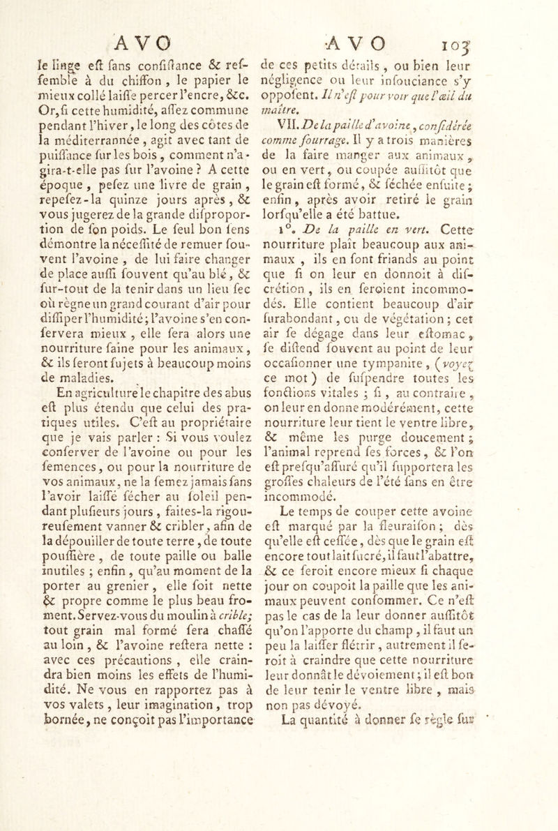 le litige efl fans confifïance Sc ref- femble à du chiffon , le papier le mieux collé laiffe percer l’encre, Or,fï cette humidité, affez commune pendant l’hiver, le long des côtes de la méditerrannée , agit avec tant de piîhTance fur les bois , comment n’a» gira-t*elie pas fur l’avoine? A cette époque , pefez une livre de grain , repefez-la quinze jours après , & vous jugerez de la grande difpropor- tion de fon poids. Le feul bon lens démontre la néceffité de remuer fou- vent l’avoine , de lui faire changer de place aufïi fouvent qu’au blé, 6c fur-tout de la tenir dans un lieu fec où règne un grand courant d’air pour diiïiperrhumidité; l’avoine s’en con- fervera mieux , elle fera alors une nourriture faine pour les animaux, 6c ils feront fujets à beaucoup moins de maladies. En agriculture le chapitre des abus efl plus étendu que celui des pra- tiques utiles. C’efl au propriétaire que je vais parler : Si vous >’Oulez conferver de Tavoine ou pour les femences, ou pour la nourriture de vos animaux, ne la femez jamais fans l’avoir îaiffé fécher au foleil pen- dant plufieiirs jours , faites-la rigou- reufement vanner 6c cribler, afin de la dépouiller de toute terre , de toute poufîière , de toute paille ou balle inutiles ; enfin , qu’au moment de la porter au grenier , elle foit nette ^ propre comme le plus beau fro- ment. Servez-vous du moulina rr/AA; tout grain mal formé fera chaffé au loin , 6c l’avoine reffera nette : avec ces précautions , elle crain- dra bien moins les effets de l’humi- dité. Ne vous en rapportez pas à vos valets , leur imagination, trop bornée, ne conçoit pas l’importance de ces petits dérails, ou bien leur négligence ou leur in fou clan ce s’y oppolent. llnejl pour voir qucTiZii du maître, VILT)c lapailU d avoine, conjldlrét comme fourrage. Il y a trois manières de la faire manger aux animaux, ou en vert, ou coupée auiiitôt que le grain eff formé, 6c féchée enfuite ; enfin , après avoir retiré le grain lorfqu’elle a été battue, 1®» De la paille en vert. Cette nourriture plaît beaucoup aux ani- maux , ils en font friands au point que fl on leur en donnoit à dif- crétion , ils en feroient incommo- dés. Elle contient beaucoup d’air furabondant, ou de végétation ; ceî air fe dégage dans leur cffomac fe dlüend fouvent au point de leur occafionner une tympanite, ce mot ) de fufpendre toutes les fondions vitales ; fi, au contraire , on leur en donne modérément, ceîte nourriture leur tient le ventre libre, & même les purge doucement 3 l’animal reprend fes forces, 6c l’on effprefqu’affuré qu’il fupportera les groffes chaleurs de l’été fans en être incommodé. Le temps de couper cette avoine efi marqué par la fleuraifon ; dès qu’elle eff ceffée, dès que îe grain eff encore tout lait fucré, il fautl’abattrey 6c ce feroit encore mieux fi chaque jour on coupoit la paille que les ani- maux peuvent confommer. Ce n’eft pas le cas de la leur donner auffitôt qu’on l’apporte du champ , il faut un peu la laiffer flétrir , autrement il fe- roiî à craindre que cette nourriture leur donnât le dévoiement ; il eff bon de leur tenir le ventre libre , mais non pas dévoyé. La quantité à donner fe règle ftiæ