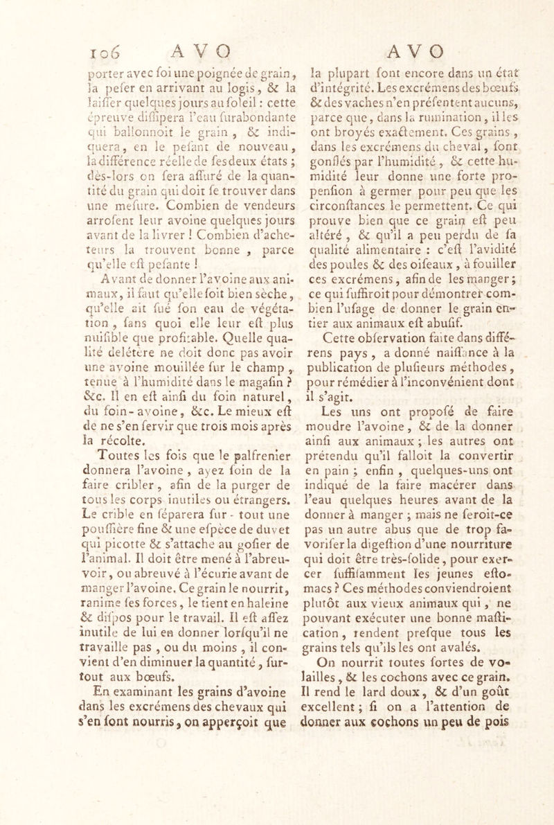 porter avec foi une poignée Je grain j la pefer en arrivant au logis, & la laifler quelques jours au foleil : cette épreuve cliflipera reaii furabonciante qui ballonnoit le grain , indi- quera, en le pefant de nouveau, ladifiérence réelle de fesdeux états ; clès~lors on fera affiiré de la quan- tité du grain qui doit fe trouver dans une mefure. Combien de vendeurs arrcfent leur avoine quelques jours avant de la livrer ! Combien d’ache- teurs la trouvent bonne , parce qu’elle eü pefante 1 Avant de donner l’avoine aux ani- maux, il faut qu’elle foît bien sèche, qu’elle ait fué fon eau de végéta- tion , ians quoi elle leur efl plus nuifîble que profitable. Quelle qua- lité délétère ne doit donc pas avoir une avoine mouillée fur le champ tenue à l’humidité dans le magafin ? &c. Il en eü ainii du foin naturel, du foin- avoine, &c. Le mieux efl: de ne s’en fervir que trois mois après ia récolte. Toutes les fois que le palfrenier donnera l’avoine , ayez foin de la faire cribler , afin de la purger de tous les corps inutiles ou étrangers. Le crible en réparera fur - tout une poiiiîière fine & une efpèce de duvet qui picotte & s’attache au gofier de Fanimal. Il doit être mené à l’abreu- voir , ou abreuvé à l’écurie avant de manger l’avoine. Ce grain le nourrit, ranime fes forces, le tient en haleine & difpos pour le travail. Il eft affez inutile de lui en donner lorfqii’il ne travaille pas , ou du moins , il con- vient d’en diminuer la quantité, fur- tout aux bœufs. En examinant les grains d’avoine dans les excrémens des chevaux qui s’en font nourris ^ on apperçoit que la plupart font encore dans un état d’intégrité. Les excrémens des boeufs des vaches n’en préfenîentaiicuns, parce que, dans la rumination , il les ont broyés exaélement. Ces grains, dans les excrémens du cheval, font gonflés par l’humidité , & cette hu- midité leur donne une forte pro- penfion à germer pour peu que les circonflances le permettent. Ce qui prouve bien que ce graip efl peu altéré , & qu’il a peu pefdiî de fa qualité alimentaire : c’eft l’avidité des poules ôc des oifeaux, à fouiller ces excrémens, afin de lestiianger; ce qui fufHroit pour démontret com- bien l’ufage de donner le grain en- tier aux animaux efl abufif. Cette obfervation faite dans diffé- rens pays , a donné naifihnce à la publication de plufieurs méthodes, pour remédier à l’inconvénient dont il s’agir. Les uns ont propofé de faire moudre l’avoine, de la donner ainfi aux animaux ; les autres ont prétendu qu’il falloir la convertir en pain ; enfin , quelques-uns ont indiqué de la faire macérer dans- l’eau quelques heures avant de la donner à manger ; mais ne feroit-ce pas un autre abus que de trop fa- voriferla digeflion d’une nourriture qui doit être très-folide, pour exer- cer fufihamment les jeunes eflo- macs} Ces méthodes conviendrolenî plutôt aux vieux animaux qui, ne pouvant exécuter une bonne mafli» cation , rendent prefque tous les grains tels qu’ils les ont avalés. On nourrit toutes fortes de vo« lailles, 6i les cochons avec ce grain. Il rend le lard doux, &C d’un goût excellent ; fi on a l’attention de donner aux cochons un peu de pois