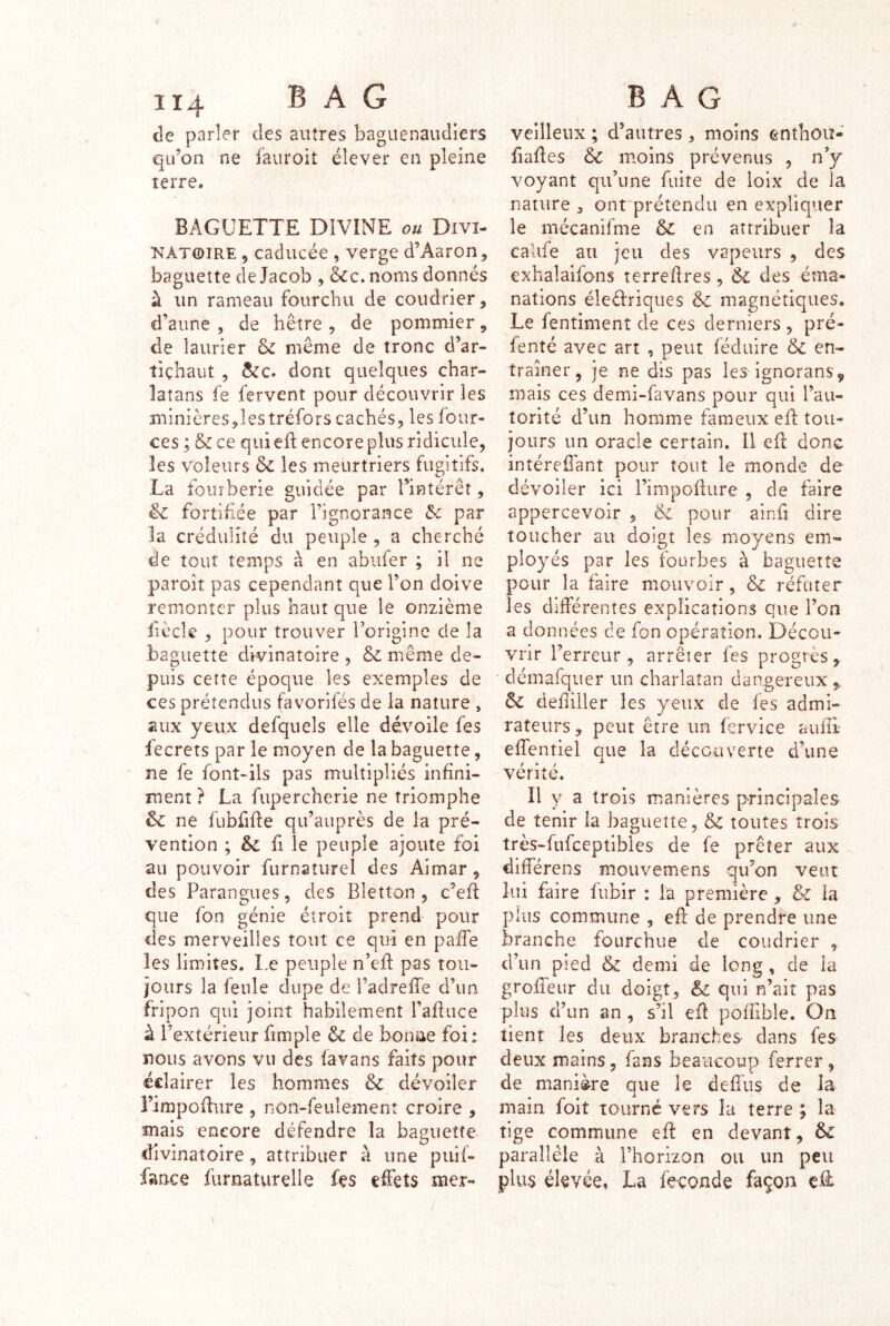 de parler des autres baguenaudiers qu’on ne fauroit élever en pleine terre. BAGUETTE DIVINE Divi- natoire , caducée , verge d’Aaron, baguette de Jacob , &c. noms donnés à un rameau fourchu de coudrier, d’aune , de hêtre , de pommier, de laurier & même de tronc d’ar- tiçhaiit , ôcc. dont quelques char- latans fe fervent pour découvrir les minières jlestréfors cachés, les four- ces ; & ce qui efl encore plus ridicule, les voleurs & les meurtriers fugitifs, La fourberie guidée par l’intérêt, & fortifiée par l’ignorance de par la crédulité du peuple , a cherché de tout temps à en abufer ; il ne paroit pas cependant que l’on doive remonter plus haut que le onzième fîècle , Dour trouver Torioine de la baguette divinatoire , & même de- puis cette époque les exemples de ces prétendus favorifés de la nature , aux yeux defquels elle dévoile fes fecrets par le moyen de la baguette, ne fe font-ils pas multipliés infini- ment ? La fupercherie ne triomphe & ne fübfifie qu’auprès de la pré- vention ; &; fl le peuple ajoute foi au pouvoir furnatiirel des Aimar, des Parangues, des Bletton , c’efi que fon génie étroit prend pour des merveilles tout ce qui en pafie les limites. Le peuple n’efi: pas tou- jours la feule dupe de l’adreffe d’un fripon qui joint habilement l’afiiice à l’extérieur fimple de bonne foi: nous avons vu des favans faits pour éclairer les hommes & dévoiler Fimpoflure , non-feulement croire , mais encore défendre la baguette divinatoire, attribuer à une puif- fance fiirnatvirelle fes effets mer- veilleiix ; d’autres , moins enthou- fiafies & moins prévenus , n’y voyant qu’une fuite de loix de la nature , ont prétendu en expliquer le mécanifme en attribuer la caUfe au jeu des vapeurs , des exhalaifons terrefires, & des éma- nations éleèlriques & magnétiques. Le fentiment de ces derniers , pré- fenté avec art , peut féduire & en- traîner, je ne dis pas les ignorans, mais ces demi-favans pour qui l’au- torité d’un homme fameux efi: tou- jours un oracle certain. Il eft donc intéreffant pour tout le monde de dévoiler ici rimpoflure , de faire appercevoir , &i pour ainfi dire toucher au doigt les moyens em- ployés par les fourbes à baguette pour la faire mouvoir, &c réfuter les différentes explications que l’on a données de fon opération. Décou- vrir l’erreur, arrêter fes progrès, démafquer un charlatan dangereux Sc defiiiler les yeux de fes admi- rateurs, peut être un fervice auiîl effentiel que la découverte d’une vérité. Il y a trois manières p-rincipales de tenir la baguette, & toutes trois très-fufceptibles de fe prêter aux différens moiivemens qu’on veut lui faire fubir : la première , &c la plus commune , efl de prendre une branche fourchue de coudrier , d’un pied & demi de long , de la groffeur du doigt, qui n’aiî pas plus d’un an , s’il eü pofiible. On tient les deux branches dans fes deux mains, fans beaucoup ferrer , de manière que le defius de la main foit tourné vers la terre ; la tige commune efi: en devant, & parallèle à l’horizon ou un peu plus élevée, La fécondé façon eff