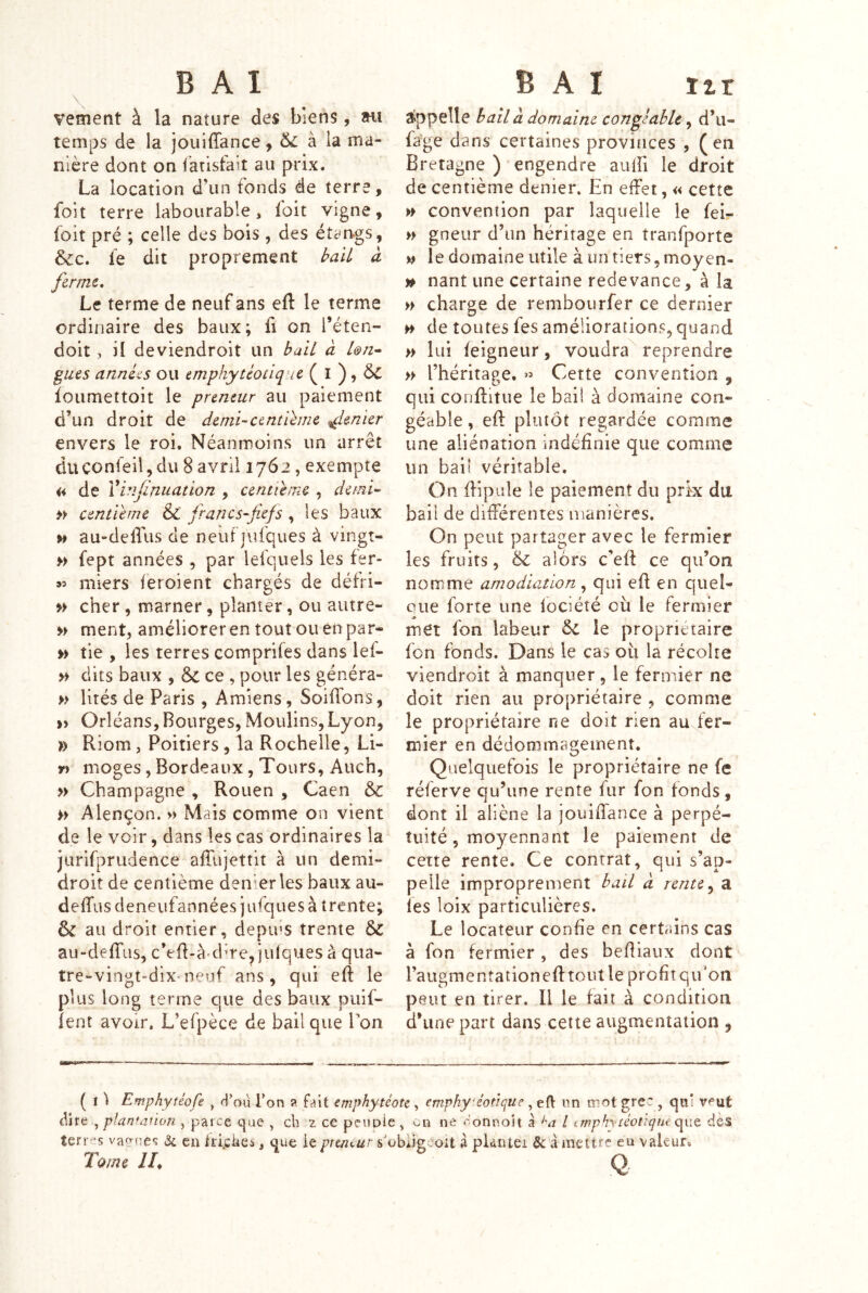 \, vement à la nature des biens, »ii temps de la jouiffance, & à ia ma- nière dont on farisfait au prix. La location d’un fonds de terre, foit terre labourable, loit vigne, foit pré ; celle des bois , des étan-gs, &c. le dit proprement bail à ferme. Le terme de neuf ans eft le terme ordinaire des baux; fi on Téten- doit, il deviendroit un bail à L&n- gués années ou emphytéotique ( I ), foiimettoit le preneur au paiement d’un droit de demi-centlhne Renier envers le roi. Néanmoins un arrêt duconfeil,du 8 avril 1762, exempte a de Vinfinuation , centième , demi-^ centième & francs-fiefs , les baux w au-deffus de neufjufques à vingt- » fept années , par lefquels les fer- « miers leroient chargés de défri- » cher, marner, planter, ou autre- » ment, améliorer en tout ou en par» » tie , les terres compriles dans lef- » dits baux , & ce , pour les généra- » lités de Paris , Amiens, Solfions, » Orléans, Bourges, Moulins,Lyon, » Riom, Poitiers, la Rochelle, Li- r) moges, Bordeaux, Tours, Auch, » Champagne , Rouen , Caen & » Alençon. » Mais comme on vient de le voir, dans les cas ordinaires la jurifprudence afTujettit à un demi- droit de centième den'erles baux au- defTus deneufannées jufques à trente; & au droit entier, deptfs trente & au-deffus, c*efl-à'dme,iulques à qua- tre-vingt-dix-neuf ans, qui eft le plus long terme que des baux puif- îent avoir. L’efpèce de bail que Ton alppelle bail à domaine congéahle, d’u- fage dans certaines provinces , (en Bretagne ) engendre aulfi le droit de centième denier. En effet, « cette » convention par laquelle le feir gneur d’un héritage en tranfporte w le domaine utile à un tiers, moyen- n nant une certaine redevance, à la » charge de rembourfer ce dernier w de toutes fes améliorations, quand » lui feigneur, voudra^ reprendre » l’héritage. » Cette convention , qui couftitue le bail à domaine con- géable, eft plutôt regardée comme une aliénation indéfinie que comme un bail véritable. On ftipale le paiement du prfx du bail de différentes manières. On peut partager avec le fermier les fruits, & alors c’eft ce qu’on nomme amodiation , qui eft en quel- que forte une fociété où le fermier met fon labeur 6c le proprietaire fon fonds. Dans le cas où la récoire viendroit à manquer, le fermier ne doit rien au propriétaire , comme le propriétaire ne doit rien aujer- mier en dédommagement. Quelquefois le propriétaire ne fe réferve qu’une rente fur fon fonds, dont il aliène la jouiftance à perpé- tuité, moyennant le paiement de cette rente. Ce contrat, qui s’ap- pelle improprement bail à rente ^ a les loix particulières. Le locateur confie en certains cas à fon fermier, des beftiaux dont raugmentationefttoutîe profit qu'oa peut en tirer. Il le fait à condition d’une part dans cette augmentation , ( î ') Emphyîéo fe , d'oû f on a fait emphytéotc , emphy‘éotique , eft nn mot grec , qui vf’ut dire , planmnon , parce que , ch z ce peuDle , on ne r'onnolt à >'a l imphytéoûqiH dès îerr‘s va^^ne*; & en fti.ches, que ie premur s'obligeoit â pUntei &: .a mettre en valeur. Tome //♦ O