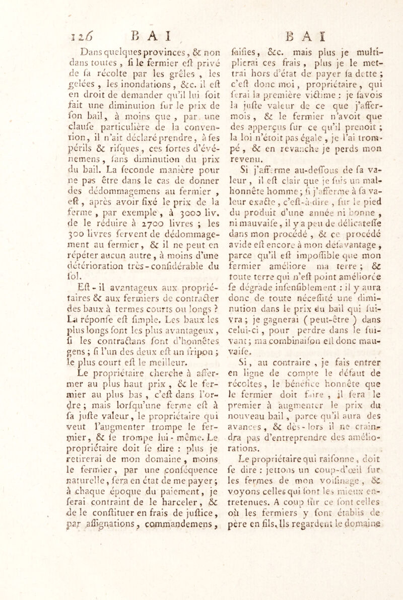 Dans quelques provinces ^ & non dans toutes , fi le fermier eil privé de fa récolte par les grêles , les gelées , les inondations , &c. il eft en droit de demander qidil lui foit fait une diminution fur le prix de fon bail, à moins que , par. une claufe particulière de la conven- tion, il n’ait déclaré prendre , àfes périls ôc rifques, ces fortes d’évé- nemens , ians diminution du prix du bail. La fécondé manière pour ne pa-s être dans le cas de donner des dédommagemens au fermier , efî , après avoir fixé le prix de la ferme , par exemple , à 3000 liv. de le réduire a 2700 livres ; les 300 livres fervent de dédommage- ment au fermier, & il ne peut en répéter aucun autre , à moins d’une détérioration très-confidérable du fol, Ed - il avantageux aux proprié- taires &c aux fermiers de conîracler des baux à termes courts ou longs ? La réponfe efl fimple. Les baux les plus longs font les plus avantageux , fl les conîraftans font d’honnêtes gens ; f l’im des deux cil un fripon ; le plus court efl le meilleur. Le propriétaire cherche à afFer- mer au plus haut prix , & le fer- mier au plus bas , c’efl dans l’or- dre ; mais lorfqu’une ferme efl à fa jufte valeur, le propriétaire qui veut l’augmenter trompe le fer- mier, le trompe lui-même. Le propriétaire doit fe dire : plus je retirerai de mon domaine , moins le teriTiier, par une conlequence naturelle , fera en état de me payer ; à -chaque époque du paiement, je ferai contraint de le harceler, ,& de le conltituer en frais de judice, par .affignaîions, commandemens, faifies, &c. mais plus je multi- plierai ces frais , plus je le met- trai hors d’éîat de payer la dette ; c’ed donc moi, propriétaire , qui ierai la première viéLme : je favois la jude valeur de ce que j’affer- mois , & le fermier n’a voit que des apperçus fur ce qu’il prenoit ; la loi n’étoit pas égale , je l’ai trom- pé , & en revanche je perds mon revenu. Si j’aittrme au-dedous de fa va- leur , il ed clair que je fars un mal- honnête homme ; fi j’afîcrme à fa va- leur exaêle , c’ed-à-dire , fur le pied du produit d’une année ni bonne , ni mauvaife, il y a peu de délicateffe dans mon procédé , ce procédé avide ed encore à mon defavantage , parce qu’il ed impodible que mon fermier améliore ma terre ; & toute terre qui n’ed point améliorée fe dégrade infenfiblement : il y aura donc de toute néceflité une dimi- nution dans le prix du bail qui fui- vra ; je gagnerai ( peut-être ) dans ceîul-cî , pour perdre dans le fui- vant ; ma cornbinaifon ell donc mau- vaife. Si, au contraire , je fais entrer en ligne de compîe le défaut de récoltes, le bénéhee honnête que le fermier doit fiire , il lera le premier à augmenter le prix du nouveau bail, parce qu’il aura des avances, &C dès> lors il ne crain- dra pas d’entreprendre des amélio- rations. Le propriétaire qui raifonne , doit fe dire : jettous un coup-d’œii fur les fermes de mon voifiudge, cC voyons celles qui ionî le:^ mieux en- tretenues. A coup fur ce font celles oii les fermiers y font établis de père en hls. Ils regardent le dopiaine